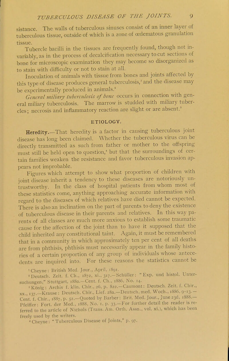 sistance. The walls of tuberculous sinuses consist of an inner layer of tuberculous tissue, outside of which is a zone of cedematous granulation tissue. Tubercle bacilli in the tissues are frequently found, though not in- variably, as in the process of decalcification necessary to cut sections of bone for microscopic examination they may become so disorganized as to stain with difficulty or not to stain at all. Inoculation of animals with tissue from bones and joints affected by this type of disease produces general tuberculosis,' and the disease may be experimentally produced in animals.' General miliary tuberculosis of bone occurs in connection with gen- eral miliary tuberculosis. The marrow is studded with miliary tuber- cles; necrosis and inflammatory reaction are slight or are absent.' ETIOLOGY. Heredity.—That heredity is a factor in causing tuberculous joint disease has long been claimed. Whether the tuberculous virus can be directly transmitted as such from father or mother to the offspring must still be held open to question,* but that the surroundings of cer- tain families weaken the resistance and favor tuberculous invasion ap- pears not improbable. Figures which attempt to show what proportion of children with joint disease inherit a tendency to these diseases are notoriously un- trustworthy. In the class of hospital patients from whom most of these statistics come, anything approaching accurate information with regard to the diseases of which relatives have died cannot be expected. There is also an inclination on the part of parents to deny the existence of tuberculous disease in their parents and relatives. In this way pa- rents of all classes are much more anxious to establish some traumatic cause for the affection of the joint than to have it supposed that the child inherited any constitutional taint. Again, it must be remembered that in a community in which approximately ten per cent of all deaths are from phthisis, phthisis must necessarily appear in the famil)' histo- ries of a certain proportion of any group of individuals whose antece- dents are inquired into. For these reasons the statistics cannot be ' Cheyne: British Med. Jour., April, 1891. ^Deutsch. Zeit. f. Cli., 1872, xi.. siy.-Schiiller: Exp. unci histol. Unter- suchungen, StuUgart, 1880.—Cent. f. Ch.. 1886. No. 14- ■•Konig: Archiv f. kiin. Cliir., 26, p. 822.—Caumont: Deutsch. Zeit. f. Chir., XX., 137.—Krause : Deutsch. Chir., Lief. 28a.—Deutsch. med. Woch., 1S86. 9-13-- Cent. f. Chir., 1887, p. 52.—Quoted by Barber: Brit. Med. Jour., June 23d. 1S8S.— Pfeiffer: Fort, der Med., 1SS8. No. i. p. 33.-For further detail the reader is re- ferred to the article of Nichols (Trans. Am. Orlh. Assn., vol. xi.), which has been freely used by the writers. Cheyne :  Tuberculous Disease of Joints, p. 97.