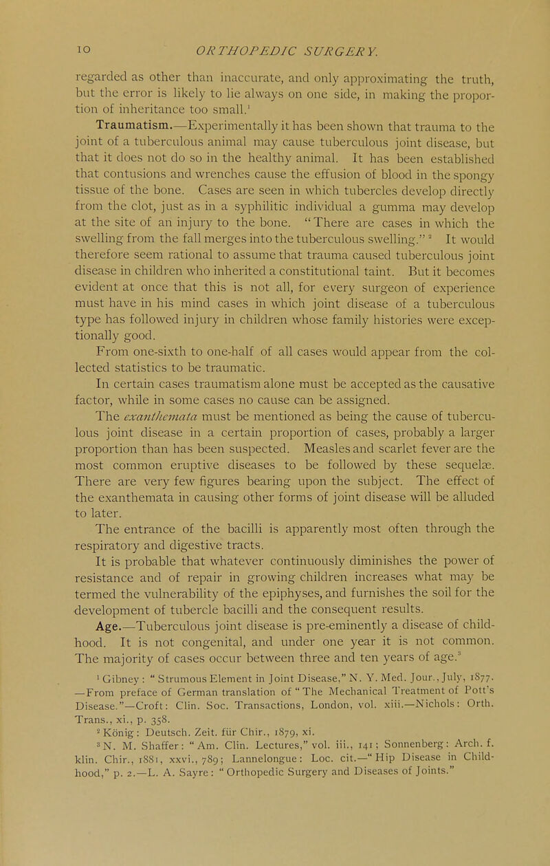 regarded as other than inaccurate, and only approximating the truth, but the error is Ukely to he always on one side, in making the propor- tion of inheritance too small.' Traumatism.—Experimentally it has been shown that trauma to the joint of a tuberculous animal may cause tuberculous joint disease, but that it does not do so in the healthy animal. It has been established that contusions and wrenches cause the effusion of blood in the spongy tissue of the bone. Cases are seen in which tubercles develop directly from the clot, just as in a syphilitic individual a gumma may develop at the site of an injury to the bone. There are cases in which the swelling from the fall merges into the tuberculous swelling. ■ It would therefore seem rational to assume that trauma caused tuberculous joint disease in children who inherited a constitutional taint. But it becomes evident at once that this is not all, for every surgeon of experience must have in his mind cases in which joint disease of a tuberculous type has followed injury in children whose family histories were excep- tionally good. From one-sixth to one-half of all cases would appear from the col- lected statistics to be traumatic. In certain cases traumatism alone must be accepted as the causative factor, while in some cases no cause can be assigned. The exanthemata must be mentioned as being the cause of tubercu- lous joint disease in a certain proportion of cases, probably a larger proportion than has been suspected. Measles and scarlet fever are the most common eruptive diseases to be followed by these sequelas. There are very few figures bearing upon the subject. The effect of the exanthemata in causing other forms of joint disease will be alluded to later. The entrance of the bacilli is apparently most often through the respiratory and digestive tracts. It is probable that whatever continuously diminishes the power of resistance and of repair in growing children increases what may be termed the vulnerability of the epiphyses, and furnishes the soil for the development of tubercle bacilli and the consequent results. Age.—Tuberculous joint disease is pre-eminently a disease of child- hood. It is not congenital, and under one year it is not common. The majority of cases occur between three and ten years of age. ' Gibney :  Strumous Element in Joint Disease, N. Y. Med. Jour., July, 1S77. — From preface of German translation of The Mechanical Treatment of Potfs Disease.—Croft: Clin. Soc. Transactions, London, vol. xiii.—Nichols: Orth. Trans., xi., p. 358. ^Konig: Deutsch. Zeit. fiir Chir., 1879, xi. 3N. M. Shaffer: Am. Clin. Lectures, vol. iii., 141; Sonnenberg: Arch. f. klin. Chir., 1881, xxvi., 789; Lannelongue: Loc. cit.— Hip Disease in Child- hood, p. 2.—L. A. Sayre :  Orthopedic Surgery and Diseases of Joints.