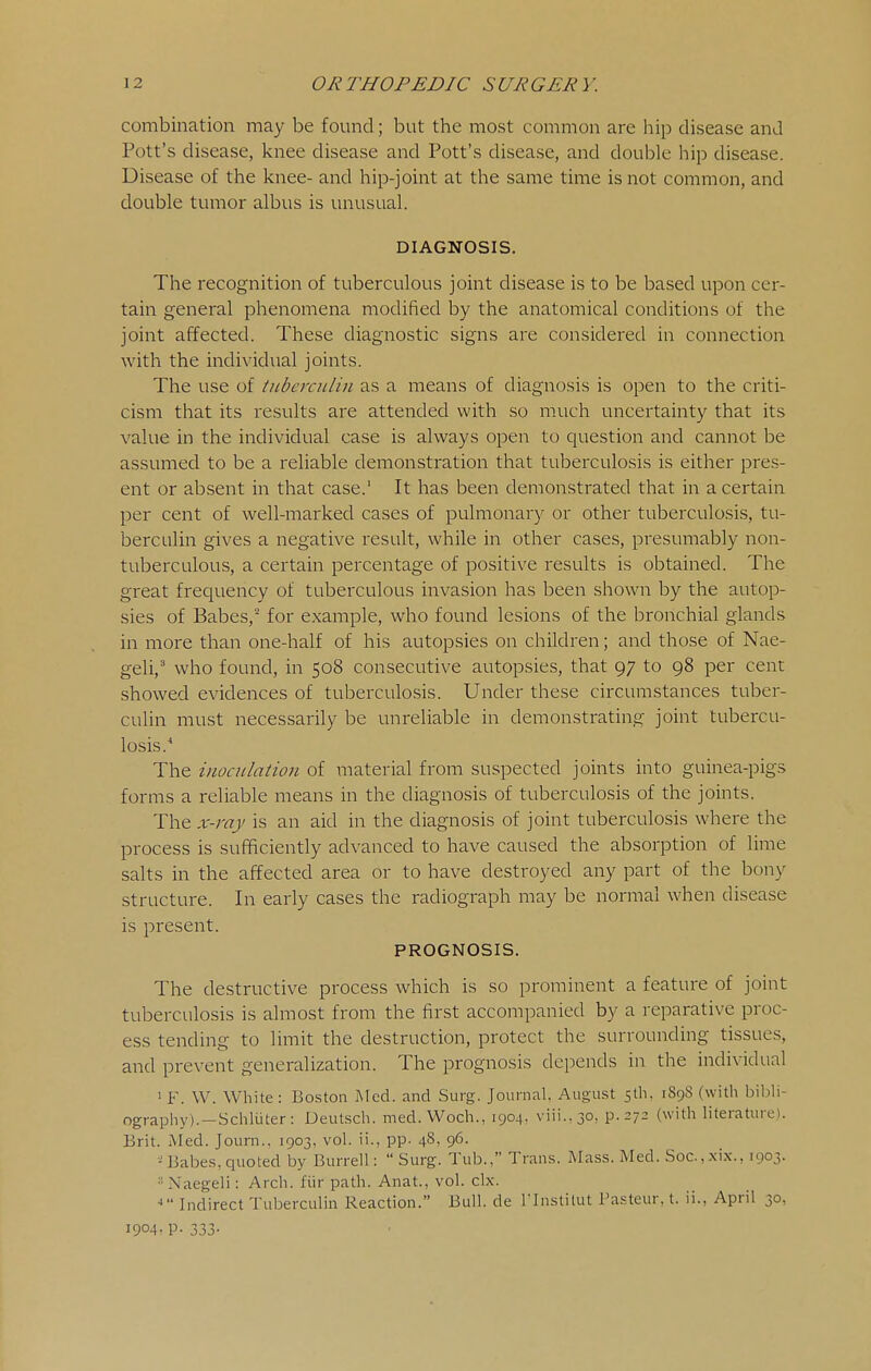 combination may be found; but the most common are hip disease and Pott's disease, knee disease and Pott's disease, and double hip disease. Disease of the knee- and hip-joint at the same time is not common, and double tumor albus is unusual. DIAGNOSIS. The recognition of tuberculous joint disease is to be based upon cer- tain general phenomena modified by the anatomical conditions of the joint affected. These diagnostic signs are considered in connection with the individual joints. The use of tubcrcnlm as a means of diagnosis is open to the criti- cism that its results are attended with so much uncertainty that its value in the individual case is always open to question and cannot be assumed to be a reliable demonstration that tuberculosis is either pres- ent or absent in that case.' It has been demonstrated that in a certain per cent of well-marked cases of pulmonary or other tuberculosis, tu- berculin gives a negative result, while in other cases, presumably non- tuberculous, a certain percentage of positive results is obtained. The great frequency of tuberculous invasion has been shown by the autop- sies of Babes, for example, who found lesions of the bronchial glands in more than one-half of his autopsies on children; and those of Nae- geli, who found, in 508 consecutive autopsies, that 97 to 98 per cent showed evidences of tuberculosis. Under these circumstances tuber- culin must necessarily be unreliable in demonstrating joint tubercu- losis. The inoculation of material from suspected joints into guinea-pigs forms a reliable means in the diagnosis of tuberculosis of the joints. The x-ray is an aid in the diagnosis of joint tuberculosis where the process is sufficiently advanced to have caused the absorption of lime salts in the affected area or to have destroyed any part of the bony structure. In early cases the radiograph may be normal when disease is present. PROGNOSIS. The destructive process which is so prominent a feature of joint tuberculosis is almost from the first accompanied by a reparative proc- ess tending to limit the destruction, protect the surrounding tissues, and prevent generalization. The prognosis depends in the individual ' F. W. White : Boston Med. and Surg. Journal. August 5th, 189S (with bibli- ography).—SchRiter: Deutsch. med.Woch., 1904. viii..30, p. 272 (with literature). Brit. Med. Journ.. 1903, vol. ii., pp. 48, 96. Babes, quoted by Burrell:  Surg. Tub., Trans. Mass. Med. Soc.,.\ix., T903. ■■Naegeli: Arch, fiir path. Anat., vol. clx. •• Indirect Tuberculin Reaction. Bull, de I'lnstilut Pasteur, t. ii., April 30, 1904. p. 333.