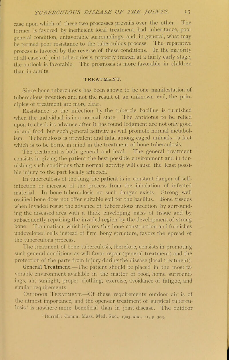 case upon which of these two processes prevails over the other. The former is favored by inefficient local treatment, bad inheritance, poor o-eneral condition, unfavorable surroundings, and, in general, what may be termed poor resistance to the tuberculous process. The reparative process is favored by the reverse of these conditions. In the majority of all cases of joint tuberculosis, properly treated at a fairly early stage, the outlook is favorable. The prognosis is more favorable in children than in adults. TREATMENT. Since bone tuberculosis has been shown to be one manifestation of tuberculous infection and not the result of an unknown evil, the prin- ciples of treatment are more clear. Resistance to the infection by the tubercle bacillus is furnished when the individual is in a normal state. The antidotes to be relied upon to check its advance after it has found lodgment are not only good air and food, but such general activity as will promote normal metabol- ism. Tuberculosis is prevalent and fatal among caged animals—a fact which is to be borne in mind in the treatment of bone tuberculosis. The treatment is both general and local. The general treatment consists in giving the patient the best possible environment and in fur- nishing such conditions that normal activity will cause the least possi- ble injur)' to the part locally affected. In tuberculosis of the lung the patient is in constant danger of self- infection or increase of the process from the inhalation of infected material. In bone tuberculosis no such danger exists. Strong, well ossified bone does not offer suitable soil for the bacillus. Bone tissues when invaded resist the advance of tuberculous infection by surround- ing the diseased area with a thick enveloping mass of tissue and by subsequently repairing the invaded region by the development of strong bone. Traumatism, which injures this bone construction and furnishes unde\-eloped cells instead of firm bony structure, favors the spread of the tuberculous process. The treatment of bone tuberculosis, therefore, consists in promoting such general conditions as will favor repair (general treatment) and the protection of the parts from injury during the disease (local treatment). General Treatment.—The patient should be placed in the most fa- vorable environment available in the matter of food, home surround- ings, air, sunlight, proper clothing, exercise, avoidance of fatigue, and similar requirements. Outdoor Treatment.—Of these requirements outdoor air is of the utmost importance, and the open-air treatment of surgical tubercu- losis ' is nowhere more beneficial than in joint disease. The outdoor 'Burrell: Comm. Ma.ss. Med. Soc, 1903, xix., 11, p. 303.