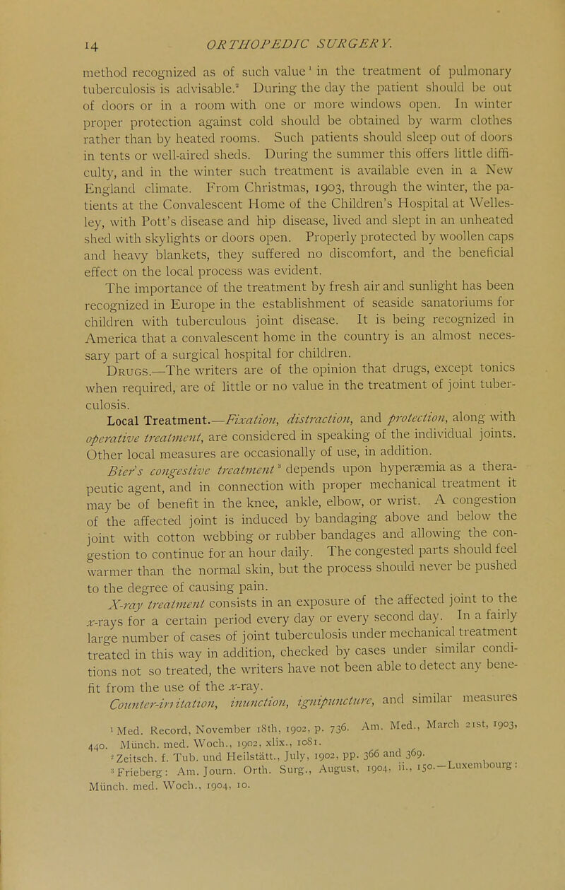 method recognized as of such value' in the treatment of puhnonary tuberculosis is advisable.' During the day the patient should be out of doors or in a room with one or more windows open. In winter proper protection against cold should be obtained by warm clothes rather than by heated rooms. Such patients should sleep out of doors in tents or well-aired sheds. During the summer this offers little diffi- culty, and in the winter such treatment is available even in a New England climate. From Christmas, 1903, through the winter, the pa- tients at the Convalescent Home of the Children's Hospital at Welles- ley, with Pott's disease and hip disease, lived and slept in an unheated shed with skylights or doors open. Properly protected by woollen caps and heavy blankets, they suffered no discomfort, and the beneficial effect on the local process was evident. The importance of the treatment by fresh air and sunlight has been recognized in Europe in the establishment of seaside sanatoriums for children with tuberculous joint disease. It is being recognized in America that a convalescent home in the country is an almost neces- sary part of a surgical hospital for children. Drugs.—The writers are of the opinion that drugs, except tonics when required, are of little or no value in the treatment of joint tuber- culosis. Local Treatment.—/^Ira//*?;?, distraction, and protection, along with operative treatment, are considered in speaking of the individual joints. Other local measures are occasionally of use, in addition. Biers congestive treatment' depends upon hypersemia as a thera- peutic agent, and in connection with proper mechanical treatment it may be of benefit in the knee, ankle, elbow, or wrist. A congestion of the affected joint is induced by bandaging above and below the joint with cotton webbing or rubber bandages and allowing the con- gestion to continue for an hour daily. The congested parts should feel warmer than the normal skin, but the process should never be pushed to the degree of causing pain. X-raj' treatment consists in an exposure of the affected jomt to the ,r-rays for a certain period every day or every second day. In a fairly large number of cases of joint tuberculosis under mechanical treatment treated in this way in addition, checked by cases under similar condi- tions not so treated, the writers have not been able to detect any bene- fit from the use of the .r-ray. Counter-initation, inunction, ignipuncture, and similar measures 'Med. Record, November 18th, 1902, p. 736- Am. Med., March 21st, 1903, 440. Miinch. med. Woch., 1902, xlix., 1081. ■^Zeitsch. f. Tub. mid Heilstatt., July, 1902, pp. 366 and 369. ^'Frieberg: Am. Journ. Orth. Surg., August, 1904- ii., i5o.-Lu.xembourg: Miinch. med. Woch., 1904, 10.