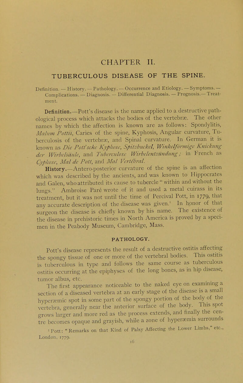 CHAPTER 11. TUBERCULOUS DISEASE OF THE SPINE. Definition. — History. — Pathology. — Occurrence and Etiology. — Symptoms. — Complications. — Diagnosis. — Differential Diagnosis. — Prognosis.—Treat- ment. Definition.—Pott's disease is tlie name applied to a destructive path- ological process which attacks the bodies of the vertebrae. The other names by which the affection is known are as follows: Spondylitis, Malum Pottii, Caries of the spine, Kyphosis, Angular curvature, Tu- berculosis of the vertebrae, and Spinal curvature. In German it is known as Die Pott'scke Kypkose, Spitzbiickel, Winkelfdrmige K^iicknng dcr Wirbelsdiile, and Tuberculosc Wirbelentsilndung; in French as CypJiosc, Mai de Pott, and Mai Vertebral. History.—Antero-posterior curvature of the spine is an affection which was described by the ancients, and was known to Hippocrates and Galen, who attributed its cause to tubercle  within and without the lungs.^' Ambroise Pare wrote of it and used a metal cuirass in its treatment, but it was not until the time of Percival Pott, in 1779, that any accurate description of the disease was given.' In honor of that surgeon the disease is chiefly known by his name. The existence of the disease in prehistoric times in North America is proved by a speci- men in the Peabody Museum, Cambridge, Mass. PATHOLOGY. Pott's disease represents the result of a destructive ostitis affecting the spongy tissue of one or more of the vertebral bodies. This ostitis is tuberculous in type and follows the same course as tuberculous ostitis occurring at the epiphyses of the long bones, as in hip disease, tumor albus, etc. The first appearance noticeable to the naked eye on examming a section of a diseased vertebra at an early stage of the disease is a small hypereemic spot in some part of the spongy portion of the body of the vertebra, generally near the anterior surface of the body. This spot grows larger and more red as the process extends, and finally the cen- tre becomes opaque and grayish, while a zone of hyperasmia surrounds •Pott: Remarks on that Kind of Palsy Affecting the Lower Limbs, etc., London. 1779.