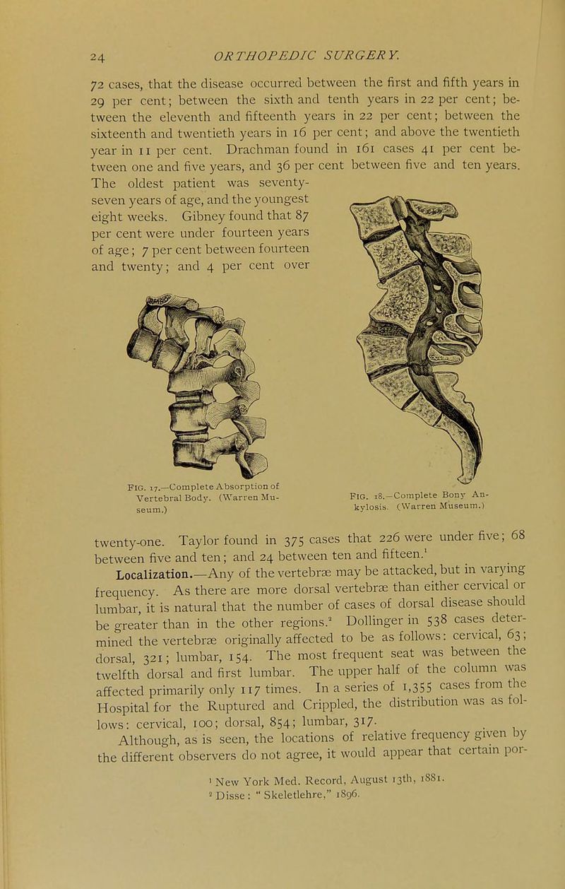 72 cases, that the disease occurred between the first and fifth years in 29 per cent; between the sixth and tenth years in 22 per cent; be- tween the eleventh and fifteenth years in 22 per cent; between the sixteenth and twentieth years in 16 per cent; and above the twentieth year in 11 per cent. Drachman found in 161 cases 41 per cent be- tween one and five years, and 36 per cent between five and ten years. The oldest patient was seventy- seven years of age, and the youngest eight weeks. Gibney found that 87 per cent were under fourteen years of age; 7 per cent between fourteen and twenty; and 4 per cent over Fig. 17.—Complete Absorption of Vertebral Bod}'. (Warren Mu- seum.) Fig. 18.—Complete Bony An- kylosis. CWarren Museum.) twenty-one. Taylor found in 375 cases that 226 were under five; 68 between five and ten; and 24 between ten and fifteen.' Localization.—Any of the vertebrse may be attacked, but in varying frequency. As there are more dorsal vertebras than either cervical or lumbar, it is natural that the number of cases of dorsal disease should be greater than in the other regions.'^ Bollinger in 538 cases deter- mined the vertebrae originally affected to be as follows: cervical, 63; dorsal 321; lumbar, 154. The most frequent seat was between the twelfth dorsal and first lumbar. The upper half of the column was affected primarily only 117 times. In a series of i,35S cases from the Hospital for the Ruptured and Crippled, the distribution was as fol- lows: cervical, 100; donsal, 854; lumbar, 317. _ Although, as is seen, the locations of relative frequency given by the different observers do not agree, it would appear that certain por- ' New York Med. Record, August 13th, 1881. « Disse :  Skeletlehre, 1896.