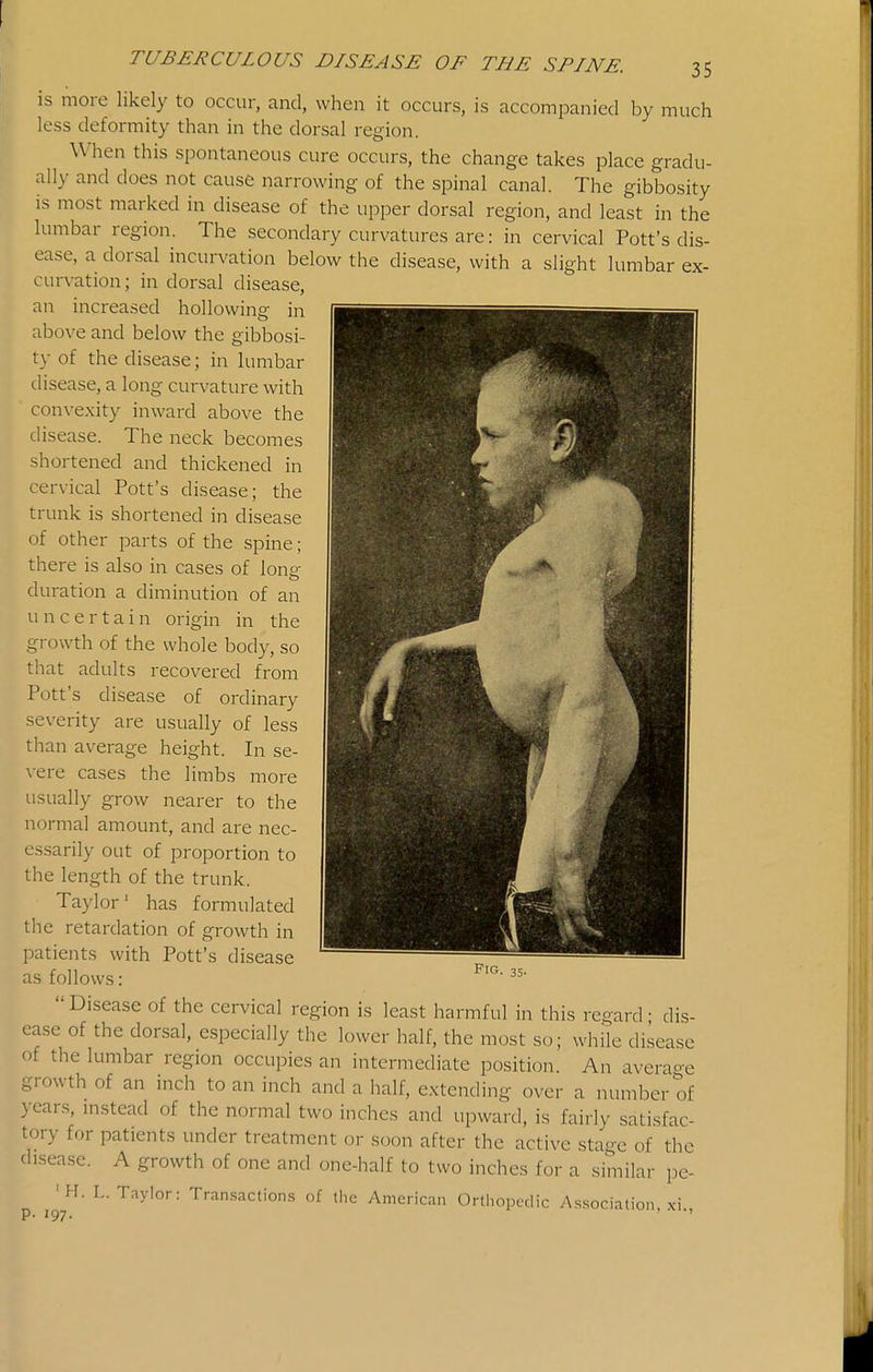 is more likely to occur, and, when it occurs, is accompanied by much less deformity than in the dorsal region. W'hen this spontaneous cure occurs, the change takes place gradu- ally and does not cause narrowing of the spinal canal. The gibbosity is most marked in disease of the upper dorsal region, and least in the lumbar region. The secondary curvatures are: in cervical Pott's dis- ease, a dorsal incurvation below the disease, with a slight lumbar ex- curvation; in dorsal disease, an increased hollowing in above and below the gibbosi- ty of the disease; in lumbar disease, a long curvature with convexity inward above the disease. The neck becomes shortened and thickened in cervical Pott's disease; the trunk is shortened in disease of other parts of the spine; there is also in cases of long duration a diminution of an uncertain origin in the growth of the whole body, so that adults recovered from Pott's disease of ordinary severity are usually of less than average height. In se- vere cases the limbs more usually grow nearer to the normal amount, and are nec- essarily out of proportion to the length of the trunk. Taylor' has formulated tlie retardation of growth in patients with Pott's disease as follows: Disease of the cervical region is least harmful in this regard- dis- ca.se of the dorsal, especially the lower half, the most so; while disease of the lumbar region occupies an intermediate position. An averao-e growth of an inch to an inch and a half, extending over a number of years, instead of the normal two inches and upward, is fairly satisfac- tory for patients under treatment or soon after the active stage of the disease. A growth of one and one-half to two inches for a similar pe- 'H. L.Taylor: Tran.saction.s of the American Orthopedic Association, xi p. 197. •' Fig. 35.