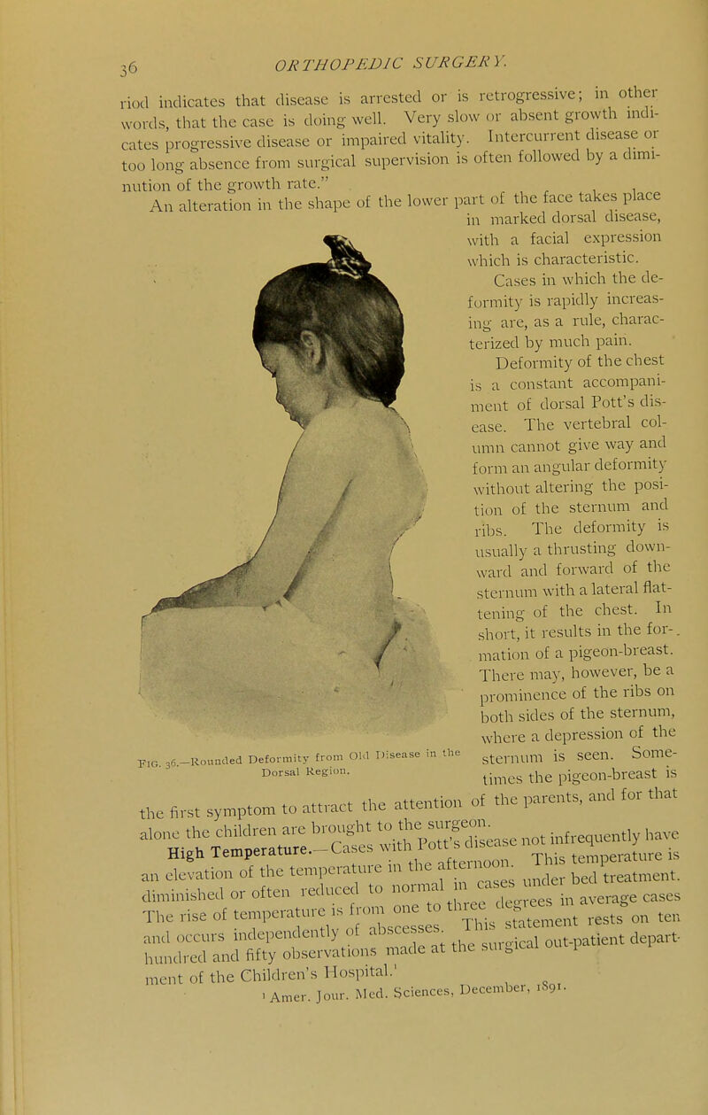 riod indicates that disease is arrested or is retrogressive; in other words, that the case is doing well. Very slow or absent growth indi- cates progressive disease or impaired vitality. Intercurrent disease or too long absence from surgical supervision is often followed by a dimi- nution of the growth rate. An alteration in the shape of the lower part of the face takes place in marked dorsal disease, with a facial expression which is characteristic. Cases in which the de- formity is rapidly increas- inu- are, as a rule, charac- terized by much pain. Deformity of the chest is a constant accompani- ment of dorsal Pott's dis- ease. The vertebral col- umn cannot give way and form an angular deformity without altering the posi- tion of the sternum and ribs. The deformity is usually a thrusting down- ward and forward of the sternum with a lateral flat- tening of the chest. In short, it results in the for-, mat ion of a pigeon-breast. There may, however, be a prominence of the ribs on both sides of the sternum, where a depression of the sternum is seen. Some- times the pigeon-breast is the first syn^pton, to attract the attention of the parents, and for that The rise of temP-- -^^^^ ^^^^^^ ^ ''^^1 .ratement rests on ten and occurs independently of ^^^^^esses^ out-patient depart- hundred and fifty observations made at the sui.icai i ment of the Children's Hospital.' . Amer. Jour. Mod. Sciences, December, 1S91. Pig. 36.- -Rounded Defortnity from GUI Disease in the Dorsal Region.