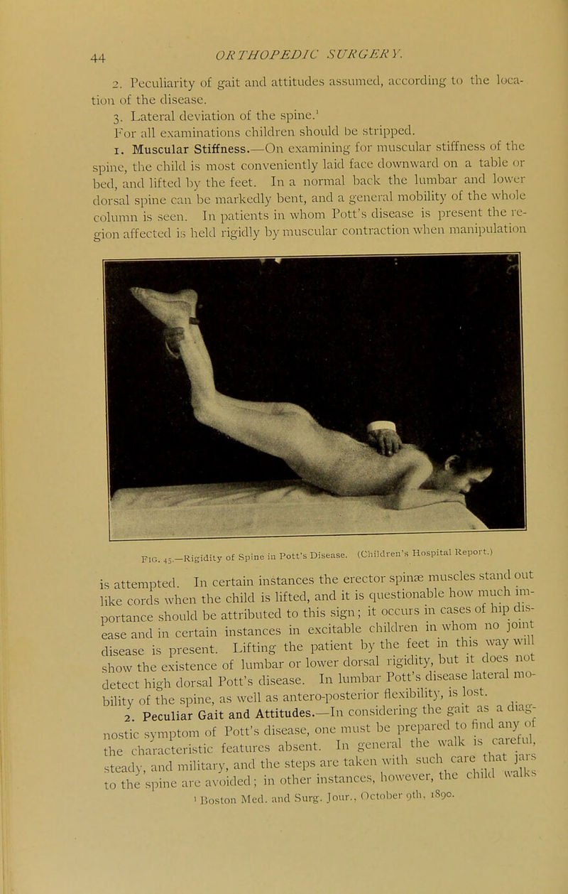 2. Peculiarity of gait and attitudes assumed, according to the loca- tion of the disease. 3. Lateral deviation of the spine.' For all examinations children should be stripped. I. Muscular Stiffness.—On examining for muscular stiffness of the spine, tl-ie child is most conveniently laid face downward on a table or bed, and lifted by the feet. In a normal back the lumbar and lower dorsal spine can be markedly bent, and a general mobility of the whole column is seen. In patients in whom Pott's disease is present the re- gion affected is held rigidly by muscular contraction when manipulation FIG. 45.-Rigidity of Spine in Potfs Disease. (Children's Hospital Report.) is attempted In certain instances the erector spinas muscles stand out like cords when the child is lifted, and it is questionable how much im- portance should be attributed to this sign; it occurs in cases of hip dis- ease and in certain instances in excitable children in whom no join disease is present. Lifting the patient by the feet in this way wil show the existence of lumbar or lower dorsal rigidity, but 1 does not detect high dorsal Pott's disease. In lumbar Pott's disease lateral mo- bility of the spine, as well as antero-posterior flexibility, is lost. 2 Peculiar Gait and Attitudes—In considering the gait as a diag- nostic symptom of Pott's disease, one must be prepared to find any of th di-acteristic features absent. In general the ^ steady, and military, and the steps are taken with such - - ^ 3- to the spine are avoided; in other instances, however, the child ualks 1 Boston Med. and Surg. Jour.. October 9th. 1890.
