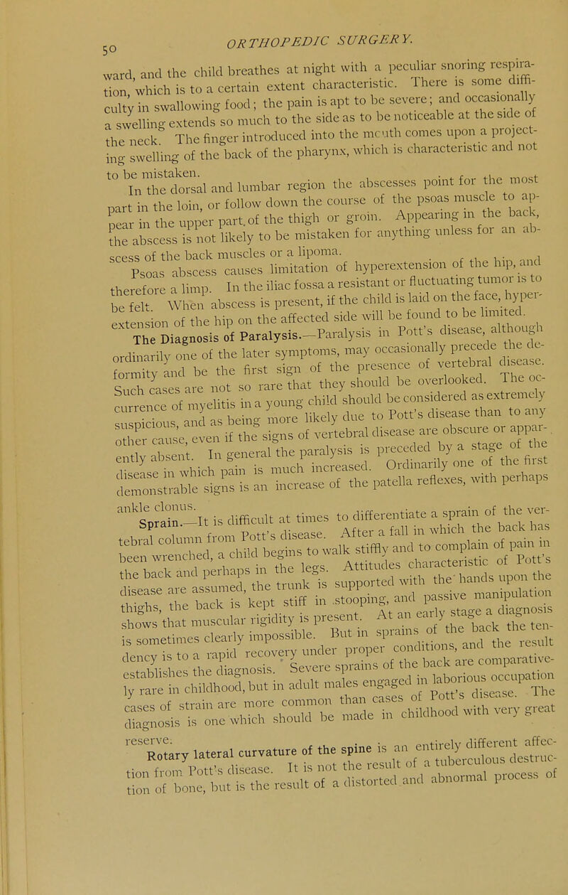 ward and the child breathes at night with a pecuhar snoring rcspira- on.wichistoacertain extent characteristic. There is son.e d.ffi- cultv in swallowing food; the pain is apt to be severe; and occasionally ?he neck The finger introduced into the mcuth comes upon a project- ing sweUii^ of the back of the pharynx, which is characteristic and not '''i?al and lumbar region the abscesses point for the most part in the loin, or follow down the course of the psoas muscle to ap- ear in the upper part, of the thigh or groin. Appearing m the back, tS abscess is not likely to be mistaken for anything unless for an ab- scess of the back muscks or a lipoma. , , ■ „, P?oa, abscess causes limitation o£ hyperextension of the h,p, a, d therefore a Ump. In the iliac fossa a resistant or fluctuating tmttor is to be fl When abscess is present, if the child is laid on the face. hjTei- exten ion of the hip on the affected side will be found to be limited. Th SiagBOsls of Paralysls.-Paralysis in Potfs disease although ordtaa ily one of the later symptoms, may occasionally precede he d - tam^y and be the first sign of the presence ot vertebral diseas . Such cases are not so rare that they should be overlooked. The oc- curence of myelitis ina young child should be considered asextremely Ptous and as being more likely due to Potfs disease than to any 5F::-;T^-^^:;i:^t:::dXr:::^^i= ---ptisdi.ctat.^esto^^^ £^rS-:s--:dV^r:^^^ thighs, the bacK is i^^P^ /'^ / At- m eirlv sta^e a d agnosis shows that muscular rigidity is present. At an Y st^- - i-'r:^=fiefpi;=^^ b-rr:iX=:; ~ ^^^^  ry lateral curvature of the spine is an entirely different affec- ■ f Pntfs disease It is not the result of a tuberculous desti uc r of 'bonetb;'';: ::: result of a distorted and abnormal process of