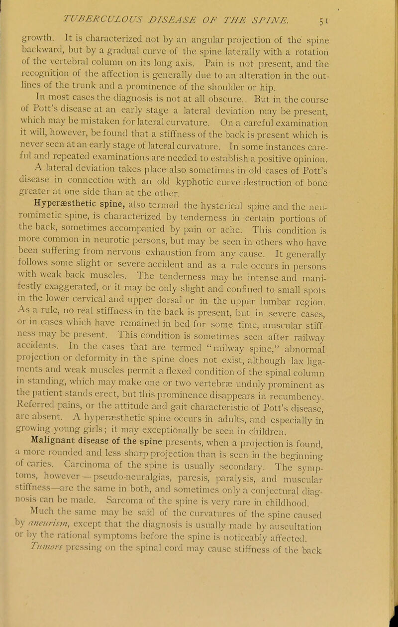 growth. It is characterized not by an angular projection of the spine backward, but by a gradual cur\ e ol the spine laterally with a rotation of the vertebral column on its long axis. Pain is not present, and the recognition of the affection is generally due to an alteration in the out- lines of the trunk and a prominence of the shoulder or hip. In most cases the diagnosis is not at all obscure. But in the course of Pott's disease at an early stage a lateral deviation may be present, which may be mistaken for lateral curvature. On a careful examination it will, howe\-er, be found that a stiffness of the back is present which is never seen at an early stage of lateral curvature. In some instances care- ful and repeated examinations are needed to establish a po.sitive opinion. A lateral deviation takes place also sometimes in old cases of Pott's disease in connection with an old kyphotic curve destruction of bone greater at one side than at the other. Hyperaesthetic spine, also termed the hysterical spine and the neu- romimetic spine, is characterized by tenderness in certain portions of the back, sometimes accompanied by pain or ache. This condition is more common in neurotic persons, but may be seen in others who have been suffering from nervous exhaustion from any cause. It generally follows some slight or severe accident and as a rule occurs in persons with weak back muscles. The tenderness may be intense and mani- festly exaggerated, or it may be only slight and confined to small spots in the lower cervical and upper dorsal or in the upper lumbar region. As a rule, no real stiffness in the back is present, but in severe cases, or in cases which have remained in bed for some time, muscular stiff- ness may be present. This condition is sometimes seen after railway accidents. In the cases that are termed railway spine, abnormal projection or deformity in the spine does not exist, although lax liga- ments and weak muscles permit a flexed condition of the spinal column in standing, which may make one or two vertebrae unduly prominent as the patient stands erect, but this prominence disappears in recumbency. Referred pains, or the attitude and gait characteristic of Pott's disease, are absent. A hyperaesthetic spine occurs in adults, and especially in growing young girls; it may exceptionally be seen in children. Malignant disease of the spine presents, when a projection is found, a more rounded and less sharp projection than is seen in the beginning of caries. Carcinoma of the spine is usually secondary. The symp- tom.s, however —pseudo-neuralgias, paresi.s, paralysis, and muscular stiffness—are tlie .same in both, and sometimes only a conjectural diag- nosis can be made. Sarcoma of the spine is very rare in childhood. Much the same may be said of the curvatures of the spine caused by aneurism, except that the diagnosis is usually made l^y auscultation or by the rational symptoms before the spine is noticeably affected. Tumors pressing on the spinal cord may cause stiffness of the back
