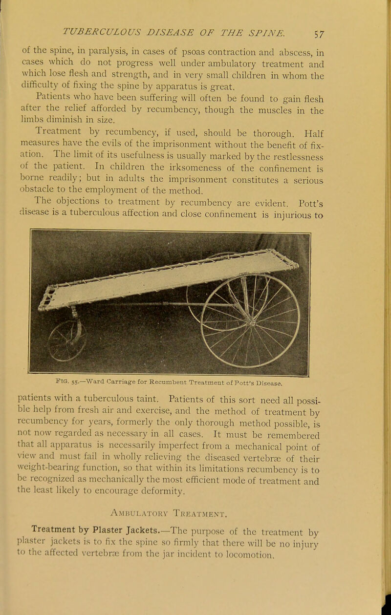 of the spine, in paralysis, in cases of psoas contraction and abscess, in cases which do not progress well under ambulatory treatment and which lose flesh and strength, and in very small children in whom the difficulty of fixing the spine by apparatus is great. Patients who have been suffering will often be found to gain flesh after the relief afforded by recumbency, though the muscles in the limbs diminish in size. Treatment by recumbency, if used, should be thorough. Half measures have the evils of the imprisonment without the benefit of fix- ation. The limit of its usefulness is usually marked by the restlessness of the patient. In children the irksomeness of the confinement is borne readily; but in adults the imprisonment constitutes a serious obstacle to the employment of the method. The objections to treatment by recumbency are evident. Pott's disease is a tuberculous affection and close confinement is injurious to Ftg. 55.—Ward Carriage for Recumbeut Treatment of Pott's Disease. patients with a tuberculous taint. Patients of this sort need all possi- ble help from fresh air and exercise, and the method of treatment by recumbency for years, formerly the only thorough method possible, is not now regarded as neces.sary in all cases. It must be remembered that all apparatus is necessarily imperfect from a mechanical point of view and must fail in wholly reheving the diseased vertebree of their weight-bearing function, so that within its limitations recumbency is to be recognized as mechanically the most efficient mode of treatment and the least likely to encourage deformity. A M B U L A -r O R \' T1? E A T M E N T. Treatment by Plaster Jackets—The purpose of the treatment by plaster jackets is to fix the spine so firmly that there will be no injury to the affected vertebrae from the jar incident to locomotion.
