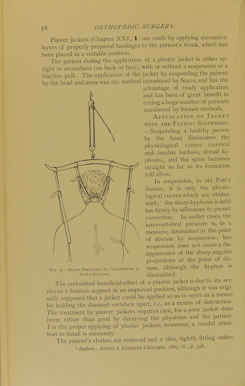 Plaster jackets (Chapter XXI., 1) are made by applying successive layers of properly prepared bandages to the patient's trunk, which has been placed in a suitable position. The patient during the application of a plaster jacket is either up- right or recumbent (on back or face), with or without a suspension or a traction pull. The application of the jacket by suspending the patient hy the head and arms was the method introduced by Sayre, and has the advantage of ready application and has been of great benefit in curing a large number of patients unrelieved by former methods. Application of Jacket WITH THE Patient Suspended. — Suspending a healthy person by the head diminishes the physiological curves (cervical and lumbar lordosis, dorsal ky- phosis), and the spine becomes straight so far as its formation will allow. In suspension, in old Pott's disease, it is only the physio- logical curves which are obliter- ated ;' the sharp kyphosis is held too firmly by adhesions to permit correction. In earlier cases the intervertebral pressure is, in a measure, diminished at the point of disease by suspension; but suspension does not cause a dis- appearance of the sharp angular projections at the point of dis- ease, although the kyphus is diminished. The undoubted beneficial effect of a plaster jacket is due to its .ser- vice as a fixation support in an improved position, although it was origi- nally supposed that a jacket coukl be applied so as to serve as a means for holding the diseased vertebra; apart, i.e., as a means of distraction. The treatment by plaster jackets requires care, for a poor jacket does harm rather than good by deceiving the physician and the patient. For the proper applying of plaster jackets, moreover, a caretul atten- tion to detail is necessary. . The patient's clothes are removed and a thin, tightly fitting undei- ' Anders: Archiv f. klinische Cliirurgie, 1S89, iii., p. 558- Fig. 56- • Sayre Headpiece for Suspension in Polfs Di.sease.