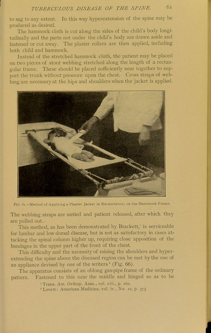 to sag to any extent. In this way hyperextension of the spme may be produced as desired. The hammock cloth is cut along the sides of the child's body longi- tudinally and the parts not under the child's body are drawn aside and fastened or cut away. The plaster rollers are then applied, including both child and hammock. Instead of the stretched hammock cloth, the patient may be placed on two pieces of stout webbing stretched along the length of a rectan- gular frame. These should be placed sufficiently near together to sup- port the trunk without pressure upon the chest. Cross straps of web- bing are necessary at the hips and shoulders when the jacket is applied. Fig. 6i.—Method of Applying a Plaster Jacket in Recumbency, on the Hararaock Frame. The webbing straps are untied and patient released, after which they are pulled out. • This method, as has been demonstrated by Brackett,' is serviceable for lumbar and low dorsal disease, but is not as satisfactory in cases at- tacking the spinal column higher up, requiring close apposition of the bandages in the upper part of the front of the chest. This difficulty and the necessity of raising the shoulders and hyper- extending the spine above the diseased region can be met by the use of an appliance devised by one of the writers (Fig. 66). The apparatus consists of an oblong gas-pipe frame of the ordinary pattern. Fastened to this near the middle and hinged so as to be ' Trans. Am. Orthop. A.ssn., vol. viii., p. i6o. •^Lovett: American Medicine, vol. iv., No. lo, p. 373.