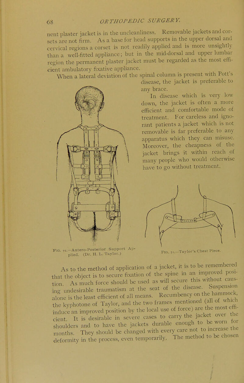 nent plaster jacket is in the uncleanliness. Removable jackets and cor- sets are not firm. As a base for head supports in the upper dorsal and cervical regions a corset is not readily applied and is more unsightly than a well-fitted appliance; but in the mid-dorsal and upper lumbar region the permanent plaster jacket must be regarded as the most effi- cient ambulatory fixative appliance. When a lateral deviation of the spinal column is present with Pott's disease, the jacket is preferable to any brace. In disease which is very l(nv down, the jacket is often a more efficient and comfortable mode of treatment. For careless and igno- rant patients a jacket which is not removable is far preferable to any apparatus which they can misuse. Moreover, the cheapness of the jacket brings it within reach of many people who would otherwise have to go without treatment. -pi(j_ 71.—Antero-Posterior Support Ap- plied. (Dr. H. L. Taylor.) Fig. 72.—Taylor's Chest Piece. As to the method of application of a jacket, it is to be remembered that the object is to secure fixation of the spine in an miproved posi- tL As much force should be used as will secure this without caus- °g undesirable traumatism at the seat of the disease. Suspension .lone is the least efficient of all means. Recumbency on the bammod. the kyphotone of Taylor, and the two frames mentioned (all of vh.di nducLn improved position by the local use of force) are the mo t effi- cient It is desirable in severe cases to carry the jacket ovei th. shoulders and to have the jackets durable enough to be worn foi months They should be changed with every care not to increase the Tfo .ity in tL process, even temporarily. The method to be chosen V