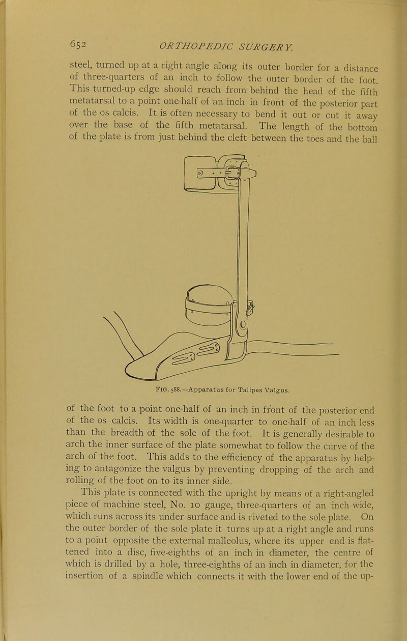 steel, turned up at a right angle aloiig its outer border for a distance of three-quarters of an inch to follow the outer border of the foot. This turned-up edge should reach from behind the head of the fifth metatarsal to a point one-half of an inch in front of the posterior part of the OS calcis. It is often necessary to bend it out or cut it away over the base of the fifth metatarsal. The length of the bottom of the plate is from just behind the cleft between the toes and the ball Fig. 588.—Apparatus for Talipes Valgus. of the foot to a point one-half of an inch in front of the posterior end of the OS calcis. Its width is one-quarter to one-half of an inch less than the breadth of the sole of the foot. It is generally desirable to arch the inner surface of the plate somewhat to follow the curve of the arch of the foot. This adds to the efficiency of the apparatus by help- ing to antagonize the valgus by preventing dropping of the arch and rolling of the foot on to its inner side. This plate is connected with the upright by means of a right-angled piece of machine steel, No. 10 gauge, three-quarters of an inch wide, which runs across its under surface and is riveted to the sole plate. On the outer border of the sole plate it turns up at a right angle and runs to a point opposite the external malleolus, where its upper end is flat- tened into a disc, five-eighths of an inch in diameter, the centre of which is drilled by a hole, three-eighths of an inch in diameter, for the insertion of a spindle which connects it with the lower end of the up-