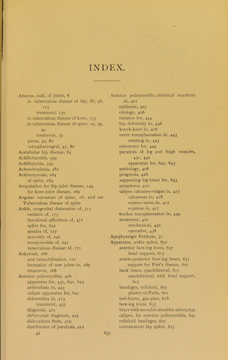 INDEX. Abscess, cold, of joints, 8 in tuberculous disease of hip, 86, 96, 115 treatment, 130 in tuberculous disease of knee, 153 in tuberculous disease of spine, 19, 39, 49 treatment, 79 psoas, 39, 80 retropharyngeal, 41, 80 Acetabular hip disease, 84 Achillobursitis, 599 Achillodynia, 599 Achondroplasia, 282 Actinomycosis, 264 of spine, 264 Amputation for hip-joint disease, 144 for knee-joint disease, 169 Angular curvature of spine, 16; and see Tuberculous disease of spine Ankle, congenital dislocation of, 515 excision of, 175 functional affections of, 472 splint for, 632 sprains of, 227 synovitis of, 240 tenosynovitis of, 241 tuberculous disease of, 171 Ankylosis, 266 and immobilization, 127 formation of new joints in, 269 treatment, 268 Anterior poliomyelitis, 406 apparatus for, 431, 642, 643 arthrodesis in, 443 caliper apparatus for, 642 deformities in, 413 treatment, 435 diagnosis, 421 differential diagnosis, 424 dislocations from, 419 distribution 6f paralysis, 412 42 Anterior poliomyelitis, electrical reactions in, 421 epidemic, 407 etiology, 406 excision for, 444 hip deformity in, 436 knock-knee in, 416 nerve transplantation in, 443 twisting in, 443 osteotomy for, 444 paralysis of leg and thigh muscles, 431. 432 apparatus for, 642, 643 pathology, 408 prognosis, 426 supporting leg-brace for, 643 symptoms, 410 talipes calcaneo-valgus in, 417 calcaneus in, 418 equino-varus in, 417 equinus in, 417 tendon transplantation in, 439 treatment, 427 mechanical, 430 operative, 438 Apophysalgie Pottique, 31 Apparatus, ankle spHnt, 632 anterior bow-leg irons, 637 head support, 613 antero-posterior bow-leg brace, 637 support for Pott's disease, 607 back brace, quadrilateral, 615 quadrilateral, with head support, 617 bandages, celluloid, 605 plaster-of-Paris, 601 bed-frame, gas-pipe, 618 bow-leg irons, 635 brace with movable shouldcr-pieces,639 caliper, for anterior poliomyelitis, 642 celluloid bandages, 605 convalescent hip splint, 623