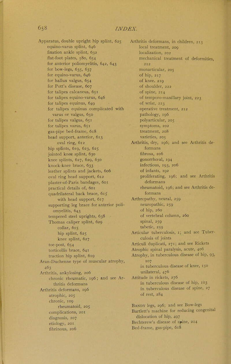 Apparatus, double upright hip splint, 625 eqxiino-varus splint, 646 fixation ankle splint, 632 flat-foot plates, 580, 654 for a:nterior poliomyelitis, 642, 643 for bow-legs, 635, 637 for equino-varus, 646 for hallux valgus, 654 for Pott's disease, 607 for talipes calcaneus, 651 for talipes equino-varus, 646 for talipes equinus, 649 for talipes equinus complicated with varus or valgus, 650 for talipes valgus, 651 for talipes varus, 651 gas-pipe bed-frame, 618 head support, anterior, 613 oval ring, 612 hip splints, 619, 623, 625 jointed knee splint, 630 knee splints, 627, 629, 630 knock-knee brace, 633 leather splints and jackets, 606 oval ring head support, 612 plaster-of-Paris bandages, 601 practical details of, 601 quadrilateral back brace, 61^ with head support, 617 supporting leg brace for anterior poli- omyelitis, 643 tempered steel uprights, 638 Thomas caliper splint, 629 collar, 615 hip sphnt, 625 knee splint, 627 toe-post, 654 torticolUs brace, 641 traction hip splint, 619 Aran-Duchenne type of muscular atrophy, 463 Arthritis, ankylosing, 206 chronic rheumatic, 196; and see Ar- thritis deformans Arthritis deformans, 196 atrophic, 205 chronic, 109 rheumatoid, 205 complications, 201 diagnosis, 207 etiology, 201 fibrinous, 206 Arthritis deformans, in children, 213 local treatment, 209 localization, 202 mechanical treatment of deformities, 212 monarticular, 205 of hip, 217 of knee, 219 of shoulder, 222 of spine, 214 of temporo-maxillary joint, 223 of wrist, 223 operative treatment, 212 pathology, 196 polyarticular, 205 symptoms, 202 treatment, 208 varieties, 205 Arthritis, dry, 196; and see Arthritis de- formans fibrosa, 206 gonorrhojal, 194 infectious, 193, 206 of infants, 192 proliferating, 196; and see Arthritis deformans rheumatoid, 196; and see Arthritis de- formans Arthropathy, neural, 259 neuropathic, 259 of hip, 260 of vertebral column, 260 spinal, 259 tabetic, 259 Articular tuberculosis, i; and see Tuber- culosis of joints ArticuU duplicati, 271; and see Rickets Atrophic spinal paralysis, acute, 406 Atrophy, in tuberculous disease of hip, 93, 107 in tuberculous disease of knee, 150 unilateral, 476 Attitude in rickets, 276 in tuberculous disease of hip, 103 in tuberculous disease of spine, 27 of rest, 284 Bandy legs, 296; and see Bow-legs Bartlett's machine for reducing congenital dislocation of hip, 497 Bechterew's disease of s(»inc, 214 Bed-frame, gas-pipe, 618