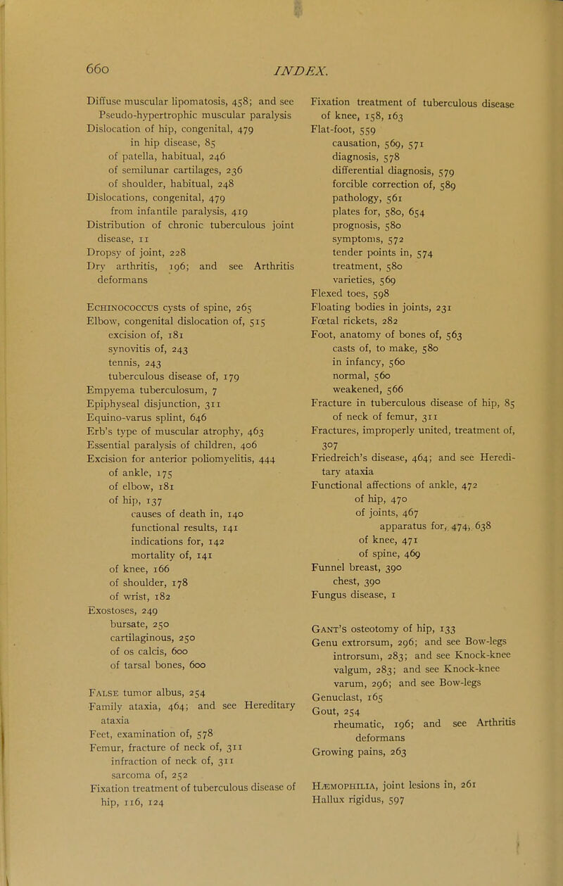 Diffuse muscular lipomatosis, 458; and sec Pseudo-hypertrophic muscular paralysis Dislocation of hip, congenital, 479 in hip disease, 85 of patella, habitual, 246 of semilunar cartilages, 236 of shoulder, habitual, 248 Dislocations, congenital, 479 from infantile paralysis, 419 Distribution of chronic tuberculous joint disease, 11 Dropsy of joint, 228 Dry arthritis, 196; and see Arthritis deformans EcHiNOCOCCUs cysts of spine, 265 Elbow, congenital dislocation of, 515 excision of, 181 synovitis of, 243 tennis, 243 tuberculous disease of, 179 Empyema tuberculosum, 7 Epiphyseal disjunction, 311 Equino-varus splint, 646 Erb's type of muscular atrophy, 463 Essential paralysis of children, 406 Excision for anterior poliomyelitis, 444 of ankle, 175 of elbow, 181 of hip, 137 causes of death in, 140 functional results, 141 indications for, 142 mortality of, 141 of knee, 166 of shoulder, 178 of wrist, 182 Exostoses, 249 bur sate, 250 cartilaginous, 250 of OS calcis, 600 of tarsal bones, 600 False tumor albus, 254 Family ataxia, 464; and see Hereditary ataxia Feet, examination of, 578 Femur, fracture of neck of, 3x1 infraction of neck of, 311 sarcoma of, 252 Fixation treatment of tuberculous disease of hip, 116, 124 Fixation treatment of tuberculous disease of knee, 158, 163 Flat-foot, 559 causation, 569, 571 diagnosis, 578 differential diagnosis, 579 forcible correction of, 589 pathology, 561 plates for, 580, 654 prognosis, 580 symptoms, 572 tender points in, 574 treatment, 580 varieties, 569 Flexed toes, 598 Floating bodies in joints, 231 Foetal rickets, 282 Foot, anatomy of bones of, 563 casts of, to make, 580 in infancy, 560 normal, 560 weakened, 566 Fracture in tuberculous disease of hip, 85 of neck of femur, 311 Fractures, improperly united, treatment of, 307 Friedreich's disease, 464; and see Heredi- tary ataxia Functional affections of ankle, 472 of hip, 470 of joints, 467 apparatus for, 474, 638 of knee, 471 of spine, 469 Funnel breast, 390 chest, 390 Fungus disease, i Gant's osteotomy of hip, 133 Genu extrorsum, 296; and see Bow-legs introrsum, 283; and see Knock-knee valgum, 283; and see Knock-knee varum, 296; and see Bow-legs Genuclast, 165 Gout, 254 rheumatic, 196; and see Arthritis deformans Growing pains, 263 H/EMOPHILIA, joint lesions in, 261 Hallux rigidus, 597