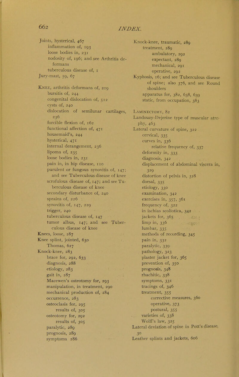 Joints, hysterical, 467 inflammation of, 193 loose bodies in, 231 nodosity of, 196; and see Arthritis de- formans tuberculous disease of, i Jury-mast, 59, 67 Knee, arthritis deformans of, 219 bursitis of, 244 congenital dislocation of, 512 cysts of, 240 dislocation of semilunar cartilages, 236 forcible flexion of, 162 functional afifection of, 471 housemaid's, 244 hysterical, 471 internal derangement, 236 lipoma of, 235 loose bodies in, 231 pain in, in hip disease, 110 purulent or fungous synovitis of, 147; and see Tuberculous disease of knee scrofulous disease of, 147; and see Tu- berculous disease of knee secondary disturbance of, 240 sprains of, 226 synovitis of, 147, 229 trigger, 240 tuberculous disease of, 147 tumor albus, 147; and see Tuber- culous disease of knee Knees, loose, 287 Knee spUnt, jointed, 630 Thomas, 627 Knock-knee, 283 brace for, 292, 633 diagnosis, 288 etiology, 283 gait in, 287 Macewen's osteotomy for, 293 manipulation, in treatment, 290 mechanical production of, 284 occurrence, 283 osteoclasis for, 295 results of, 305 osteotomy for, 292 results of, 305 paralytic, 289 prognosis, 289 symptoms 286 Knock-knee, traumatic, 289 treatment, 289 ambulatory, 292 expectant, 289 mechanical, 291 operative, 292 Kyphosis, 16; and see Tuberculous disease of spine; also 376, and see Round shoulders apparatus for, 382, 638, 639 static, from occupation, 383 Laminectomy, 82 Landouzy-Dejerine type of muscular atro phy, 463 Lateral curvature of spine, 322 cervical, 335 curves in, 336 relative frequency of, 337 deformity in, 333 diagnosis, 342 displacement of abdominal wscera in, 329 distortion of pelvis in, 328 dorsal, 335 etiology, 330 examination, 342 exercises in, 357, 361 frequency of, 322 in ischias scoliotica, 342 jackets for, 365 i;. r limp in, 336 ^.r, lumbar, 335 methods of recording, 345 pain in, 332 paralytic, 339 pathology, 323 plaster jacket for, 365 prevention of, 350 prognosis, 348 rhachitic, 338 symptoms, 331 tracings of, 346 treatment, 355 corrective measures, 360 operative, 373 postural, 355 varieties of, 338 Wolff's lavif, 325 Lateral deviation of spine in Pott's disease, Leather splints and jackets, 606