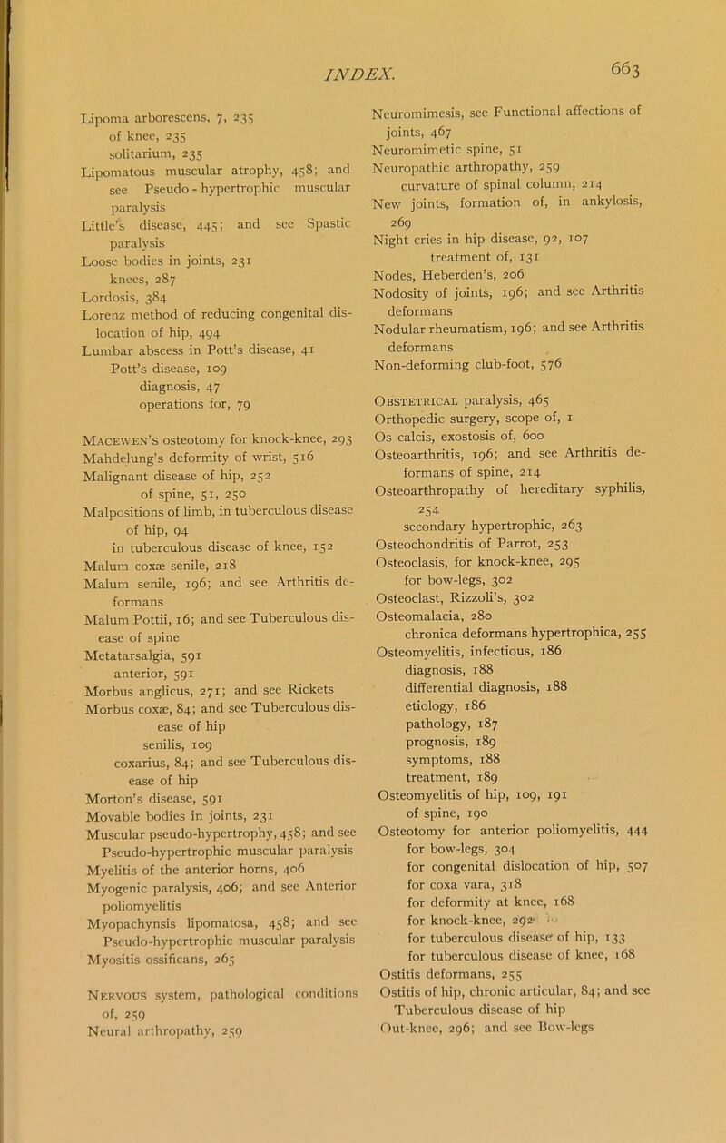 Lipoma arborescens, 7, 235 of knee, 235 solitarium, 235 Lipomatous muscular atrophy, 458; and see Pseudo - hypertrophic muscular paralysis Little's disease, 445; and sec Spastic paralysis Loose bodies in joints, 231 knees, 287 Lordosis, 384 Lorenz method of reducing congenital dis- location of hip, 494 Lumbar abscess in Pott's disease, 41 Pott's disease, log diagnosis, 47 operations for, 79 Macewen's osteotomy for knock-knee, 293 Mahdelung's deformity of wrist, 516 Malignant disease of hip, 252 of spine, 51, 250 Malpositions of limb, in tuberculous disease of hip, 94 in tuberculous disease of knee, 152 Malum coxae senile, 218 Malum senile, 196; and see Arthritis de- formans Malum Pottii, 16; and see Tuberculous dis- ease of spine Metatarsalgia, 591 anterior, 591 Morbus anglicus, 271; and see Rickets Morbus coxa;, 84; and see Tuberculous dis- ease of hip senilis, 109 coxarius, 84; and see Tuberculous dis- ease of hip Morton's disease, 591 Movable bodies in joints, 231 Muscular pseudo-hypertrophy, 458; and sec Pseudo-hypertrophic muscular paralysis Myelitis of the anterior horns, 406 Myogenic paralysis, 406; and see Anterior poliomyelitis Myopachynsis lipomatosa, 458; and see Pseudo-hypertrophic muscular paralysis Myositis ossificans, 265 Nervous system, pathological conditions of, 259 Neural arthropathy, 259 Neuromimesis, see Functional affections of joints, 467 Neuromimetic spine, 51 Neuropathic arthropathy, 259 curvature of spinal column, 214 New joints, formation of, in ankylosis, 269 Night cries in hip disease, 92, 107 treatment of, 131 Nodes, Heberden's, 206 Nodosity of joints, 196; and sec Arthritis deformans Nodular rheumatism, 196; and see Arthritis deformans Non-deforming club-foot, 576 Obstetrical paralysis, 465 Orthopedic surgery, scope of, i Os calcis, exostosis of, 600 Osteoarthritis, 196; and see Arthritis de- formans of spine, 214 Osteoarthropathy of hereditary syphilis, 254 secondary hypertrophic, 263 Osteochondritis of Parrot, 253 Osteoclasis, for knock-knee, 295 for bow-legs, 302 Osteoclast, Rizzoli's, 302 Osteomalacia, 280 chronica deformans hypertrophica, 255 Osteomyehtis, infectious, 186 diagnosis, 188 differential diagnosis, 188 etiology, 186 pathology, 187 prognosis, 189 symptoms, 188 treatment, 189 Osteomyelitis of hip, 109, 191 of spine, 190 Osteotomy for anterior poliomyelitis, 444 for bow-legs, 304 for congenital dislocation of hip, 507 for coxa vara, 318 for deformity at knee, 168 for knock-knee, 292' . ' for tuberculous diseisc of hip, 133 for tuberculous disease of knee, i68 Ostitis deformans, 255 Ostitis of hip, chronic articular, 84; and see Tuberculous disease of hip Out-knee, 296; and see Bow-legs