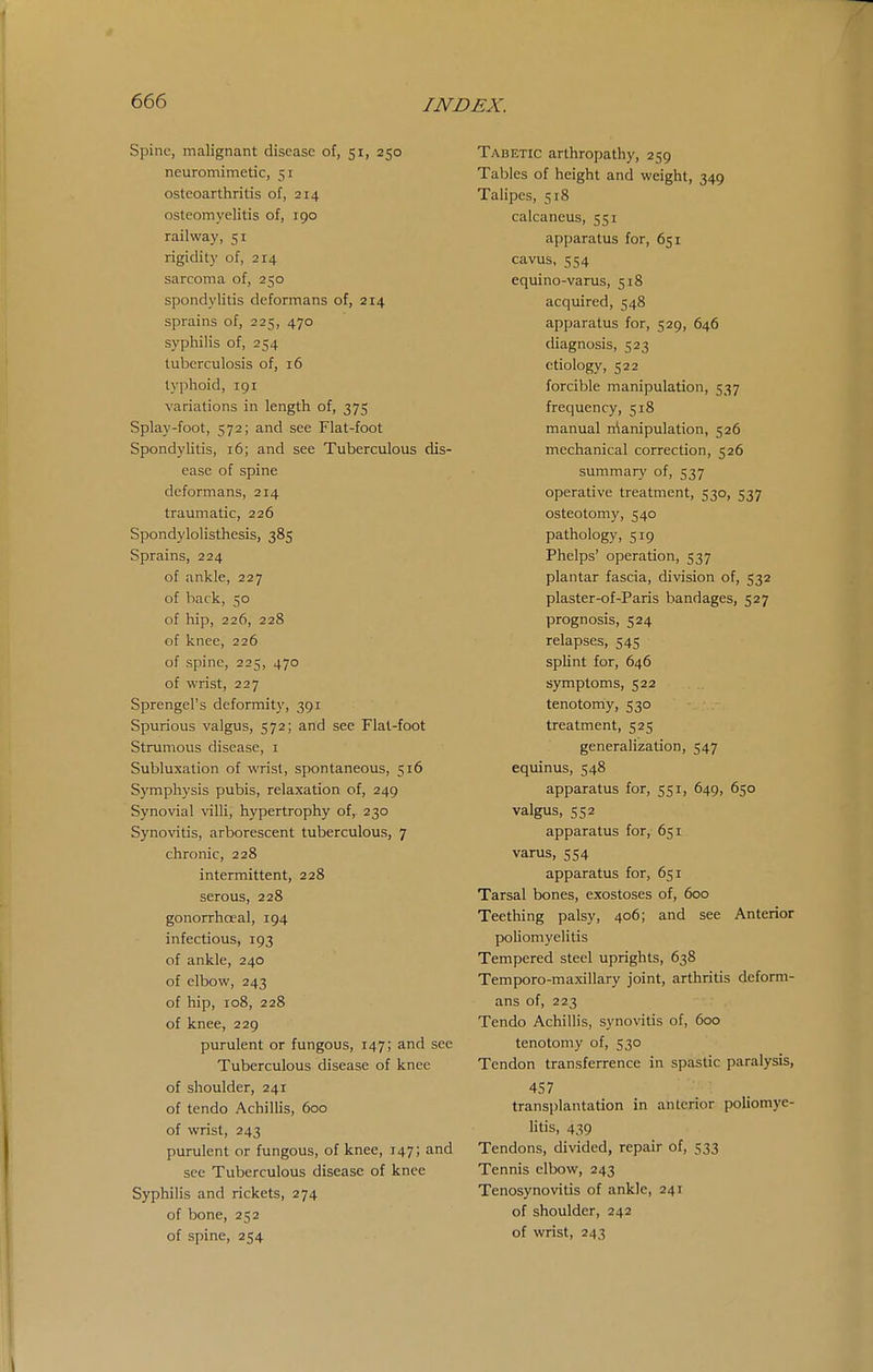Spine, malignant disease of, 51, 250 neuromimetic, 51 osteoarthritis of, 214 osteomyelitis of, 190 railway, 51 rigidity of, 214 sarcoma of, 250 spondylitis deformans of, 214 sprains of, 225, 470 syphilis of, 254 tuberculosis of, 16 typhoid, 191 variations in length of, 375 Splay-foot, 572; and see Flat-foot Spondylitis, 16; and see Tuberculous dis- ease of spine deformans, 214 traumatic, 226 Spondylolisthesis, 385 Sprains, 224 of ankle, 227 of back, 50 of hip, 226, 228 of knee, 226 of spine, 225, 470 of wrist, 227 Sprengel's deformity, 391 Spurious valgus, 572; and see Flat-foot Strumous disease, i Subluxation of wrist, spontaneous, 516 Symphysis pubis, relaxation of, 249 Synovial villi, hypertrophy of, 230 Synovitis, arborescent tuberculous, 7 chronic, 228 intermittent, 228 serous, 228 gonorrhoeal, 194 infectious, 193 of ankle, 240 of elbow, 243 of hip, 108, 228 of knee, 229 purulent or fungous, 147; and see Tuberculous disease of knee of shoulder, 241 of tendo Achillis, 600 of wrist, 243 purulent or fungous, of knee, 147; and see Tuberculous disease of knee Syphilis and rickets, 274 of bone, 252 of spine, 254 Tabetic arthropathy, 259 Tables of height and weight, 349 Talipes, 518 calcaneus, 551 apparatus for, 651 cavus, 554 equino-varus, 518 acquired, 548 apparatus for, 529, 646 diagnosis, 523 etiology, 522 forcible manipulation, 537 frequency, 518 manual rrtanipulation, 526 mechanical correction, 526 summary of, 537 operative treatment, 530, 537 osteotomy, 540 pathology, 519 Phelps' operation, 537 plantar fascia, division of, 532 plaster-of-Paris bandages, 527 prognosis, 524 relapses, 545 splint for, 646 symptoms, 522 tenotomy, 530 treatment, 525 generalization, 547 equinus, 548 apparatus for, 551, 649, 650 valgus, 552 apparatus for, 651 varus, 554 apparatus for, 651 Tarsal bones, exostoses of, 600 Teetliing palsy, 406; and see Anterior poliomyelitis Tempered steel uprights, 638 Temporo-maxillary joint, arthritis deform- ans of, 223 Tendo Achillis, synovitis of, 600 tenotomy of, 530 Tendon transferrence in spastic paralysis, 457 transplantation in anterior poliomye- litis, 439 Tendons, divided, repair of, 533 Tennis elbow, 243 Tenosynovitis of ankle, 241 of shoulder, 242 of wrist, 243