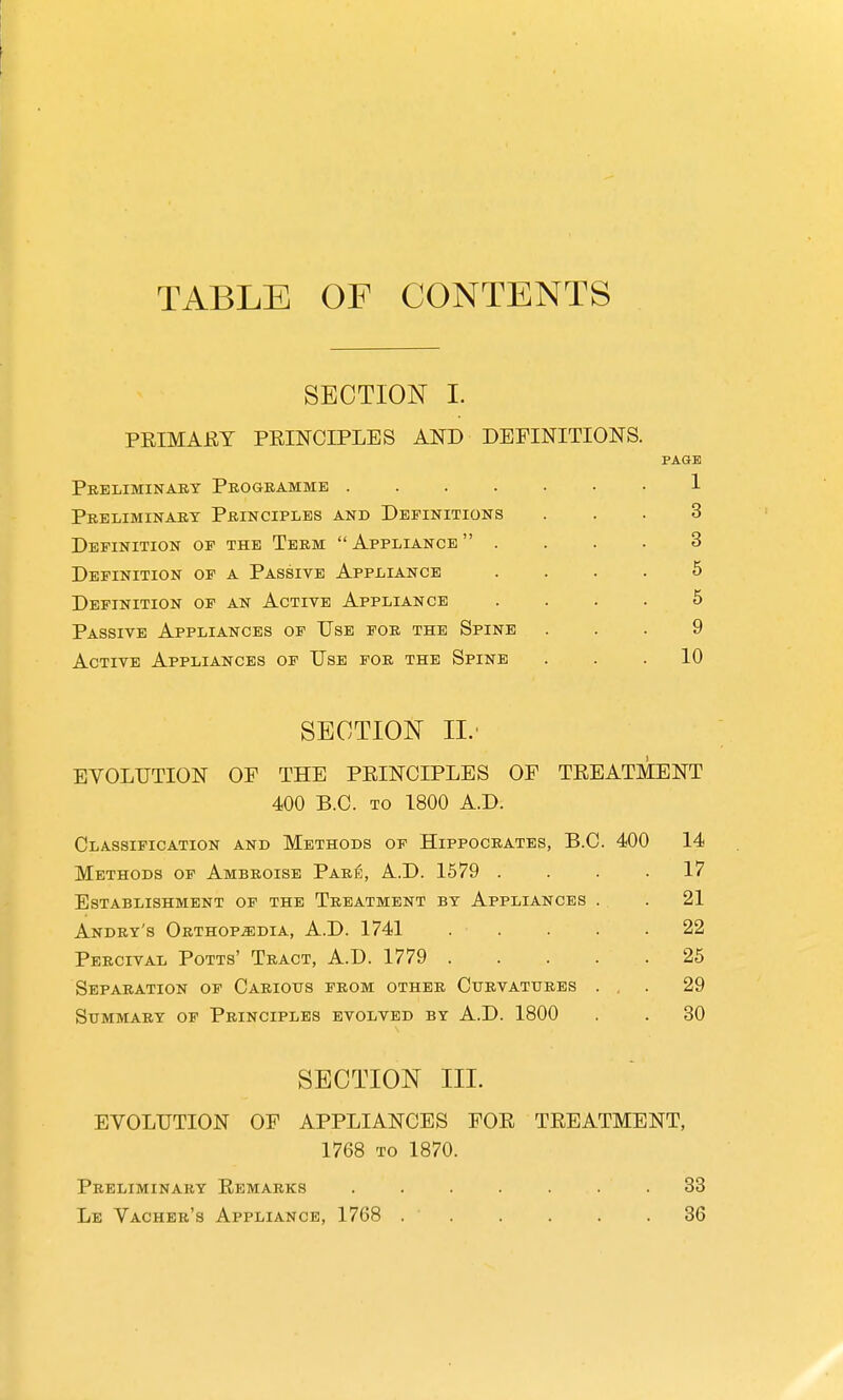 TABLE OF CONTENTS SECTION 1. PEIMAEY PRINCIPLES AND DEFINITIONS. PAGE Preliminary Programme J- Preliminart Principles and Definitions ... 3 Definition op the Term  Appliance  . . . . 3 Definition op a Passive Appliance .... 5 Definition of an Active Appliance .... 5 Passive Appliances of Use for the Spine ... 9 Active Appliances of Use for the Spine ... 10 SECTION IL- EVOLUTION OF THE PRINCIPLES OF TREATMENT 400 B.C. TO 1800 A.D. Classification and Methods of Hippocrates, B.C. 400 14 Methods of Ambroise Paris, A.D. 1579 .... 17 Establishment of the Treatment by Appliances . . 21 Andry's Orthop^sidia, A.D. 1741 ..... 22 Percival Potts' Tract, A.D. 1779 25 Separation op Carious from other Curvatures . , . 29 Summary op Principles evolved by A.D. 1800 . . 30 SECTION III. EVOLUTION OF APPLIANCES FOR TREATMENT, 1768 to 1870. Preliminary Remarks ....... 33 Le Vacher's Appliance, 1768 36