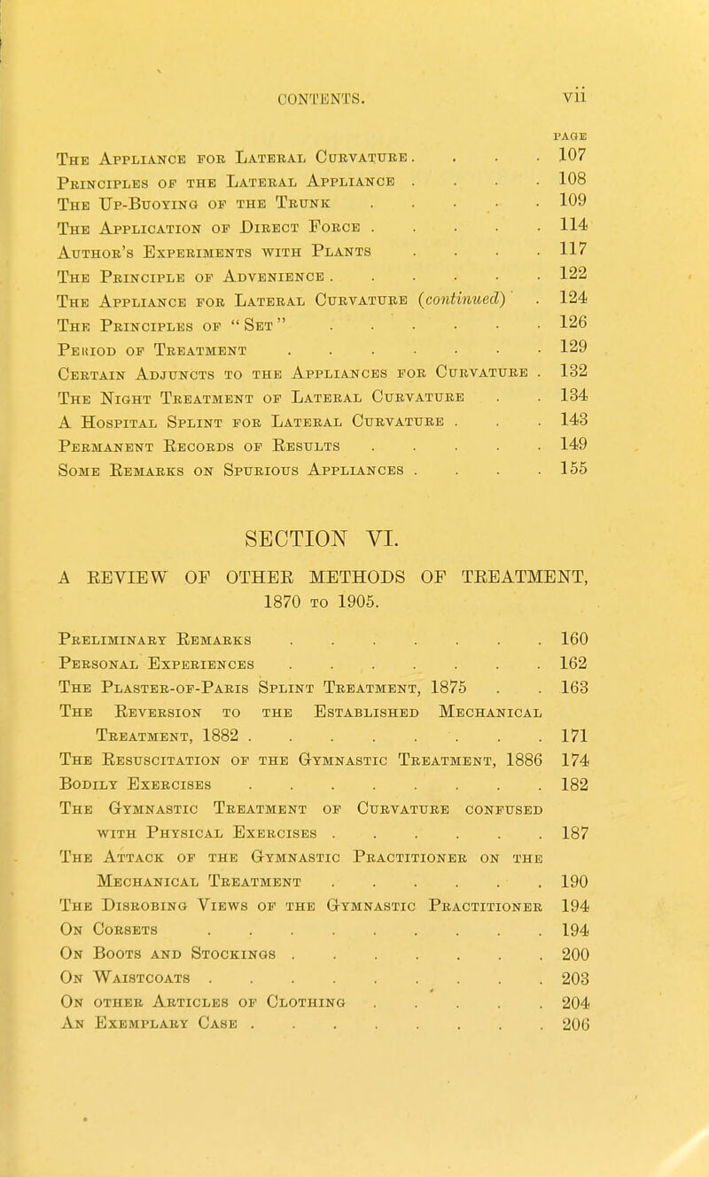 CONTENTS. vii PAGE The Appliance for Lateral Curvattire .... 107 Principles of the Lateral Appliance .... 108 The Up-Bitoying of the Trunk . . . • • 109 The Application of Direct Force 114 Author's Experiments with Plants .... 117 The Principle of Adveniencb ...... 122 The Appliance for Lateral Curvature {continued) . 124 The Principles op  Set  126 Peuiod of Treatment ....... 129 Certain Adjuncts to the Appliances for Curvature . 132 The Night Treatment of Lateral Curvature . . 134 A Hospital Splint for Lateral Curvature . . . 143 Permanent Records op Results ..... 149 Some Remarks on Spurious Appliances . . . .155 SECTION VI. A REVIEW OP OTHER METHODS OP TREATMENT, 1870 to 1906. Preliminary Remarks ....... 160 Personal Experiences ....... 162 The Plaster-of-Paris Splint Treatment, 1875 . . 163 The Reversion to the Established Mechanical Treatment, 1882 171 The Resuscitation of the Gymnastic Treatment, 1886 174 Bodily Exercises ........ 182 The G-ymnastic Treatment of Curvature confused WITH Physical Exercises ...... 187 The Attack of the Gymnastic Practitioner on the Mechanical Treatment . . . . . , 190 The Disrobing Views of the Gymnastic Practitioner 194 On Corsets ......... 194 On Boots and Stockings ....... 200 On Waistcoats ......... 203 On other Articles of Clothing 204 An Exemplary Case ........ 206