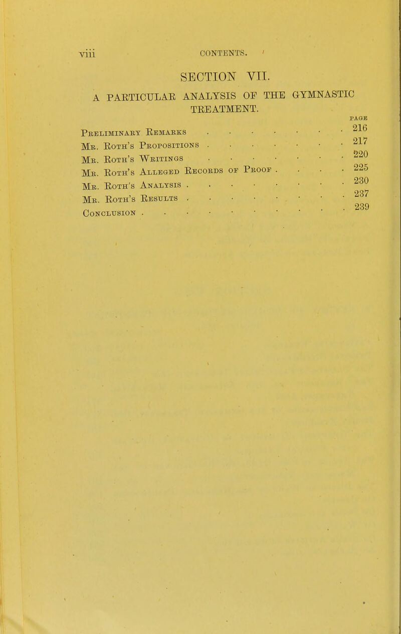 VUl SECTION VII. A PAETICTJLAR ANALYSIS OF THE GYMNASTIC TREATMENT. PAGE Pebliminaby Remarks Me. Roth's Peopositions . . • • ■ Me. Roth's Weitings Mr. Roth's Alleged Recoeds of Peoof Me. Roth's Analysis . . . • Me. Roth's Results . . ■ ■ concltjsion 220 225 230 237 239