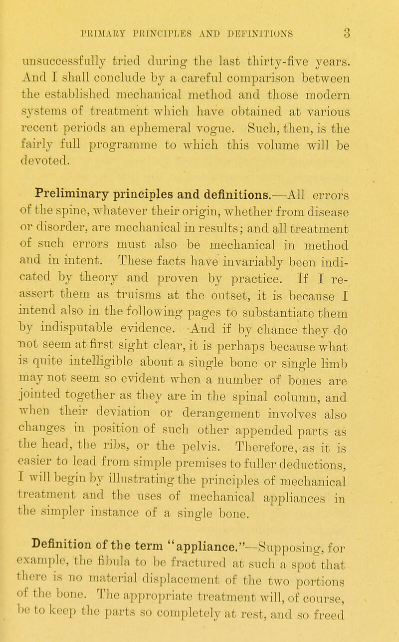 imsLiccessfally tried during tlie last tliirty-five years. And I shall conclude bj a careful comparison between the established mechanical method and those modern systems of treatmeiit which have obtained at various recent periods an ephemeral vogue. Such, then, is the fairly full programme to which this volume will be devoted. Preliminary principles and definitions.—All errors of the spine, whatever their origin, whether from disease or disorder, are mechanical in results; and all treatment of such errors must also be mechanical in method and in intent. These facts have invariably been indi- cated by theory and proven by practice. If I re- assert them as truisms at the outset, it is because I intend also in the following pages to substantiate them by indisputable evidence. And if by chance they do •not seem at first sight clear, it is perhaps because what is quite intelligible about a single bone or single limb may not seem so evident when a number of bones are jointed together as. they are in the spinal column, and when their deviation or derangement involves also changes in position of such other appended parts as the head, the ribs, or the pelvis. Therefore, as it is easier to lead from simple premises to fuller deductions, I will begin by illustrating the principles of mechanical treatment and the uses of mechanical appliances in the simpler instance of a single bone. Definition of the term appliance.—Supposing, for example, the fibula to be fractured at such a spot that there is no material displacement of the two portions of the bone. Tlie appropriate treatment will, of course, be to keep the parts so completely at rest, and so freed