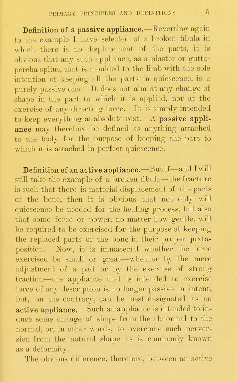 Definition of a passive appliance.—Reverting again to the example I have selected of a broken fibula in which there is no displacement of the parts, it is obvious that any such appliance, as a plaster or gutta- percha splint, that is moulded to the limb with the sole intention of keeping all the parts in quiescence, is a purely passive one. It does not aim at any change of shape in the part to which it is applied, nor at the exercise of any directing force. It is simply intended to keep everything at absolute rest. A passive appli- ance may therefore be defined as anything attached to the body for the purpose of keeping the part to which it is attached in perfect quiescence. Definition of an active appliance.—But if—and I will still take the example of a broken fibnla—the fracture is such that there is material displacement of the parts of the bone, then it is obvious that not only will quiescence be needed for the healing process, but also that some force or power, no matter how gentle, will be required to be exercised for the purpose of keeping the replaced parts of the bone in their proper juxta- position. Now, it is immaterial whether the force exercised be small or great—whether by the mere adjustment of a pad or by the exercise of strong traction—the appliance that is intended to exercise force of any description is no longer passive in intent, but, on the contrary, can be best designated as an active appliance. Such an appliance is intended to in- duce some change of shape from the abnormal to the normal, or, in other words, to overcome such perver- sion from the natural shape as is commonly known as a deformity. The obvious difference, therefore, between an active