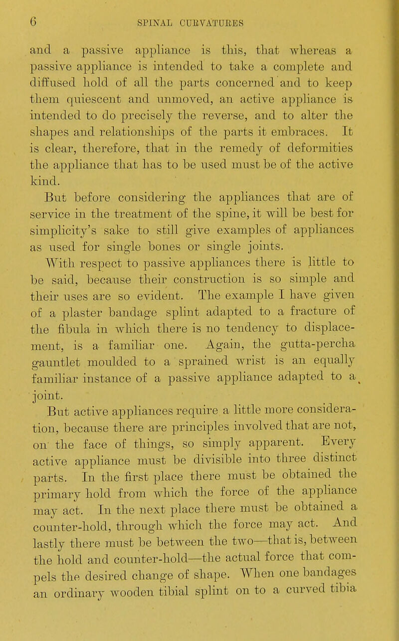 and a passive appliance is tliis, that whereas a passive appliance is intended to take a complete and diffused hold of all the parts concerned and to keep them quiescent and unmoved, an active appliance is intended to do precisely the reverse, and to alter the shapes and relationships of the parts it embraces. It is clear, therefore, that in the remedy of deformities the appliance that has to be used must be of the active kind. But before considering the appliances that are of service in the treatment of the spine, it will be best for simplicity's sake to still give examples of appliances as used for single bones or single joints. With respect to passive appliances there is little to be said, because their construction is so simple and their uses are so evident. The example I have given of a plaster bandage splint adapted to a fracture of the fibula in which there is no tendency to displace- ment, is a famiUar one. Again, the gutta-percha gauntlet moulded to a sprained wrist is an equally famihar instance of a passive appliance adapted to a^ joint. But active appliances require a little more considera- tion, because there are principles involved that are not, on the face of things, so simply apparent. Every active appliance must be divisible into three distmct parts. In the first place there must be obtained the primary hold from which the force of the apphance may act. In the next place there must be obtained a counter-hold, through which the force may act. And lastly there must be between the two—that is, between the hold and counter-hold—the actual force that com- pels the desired change of shape. When one bandages an ordinary wooden tibial splint on to a curved tibia