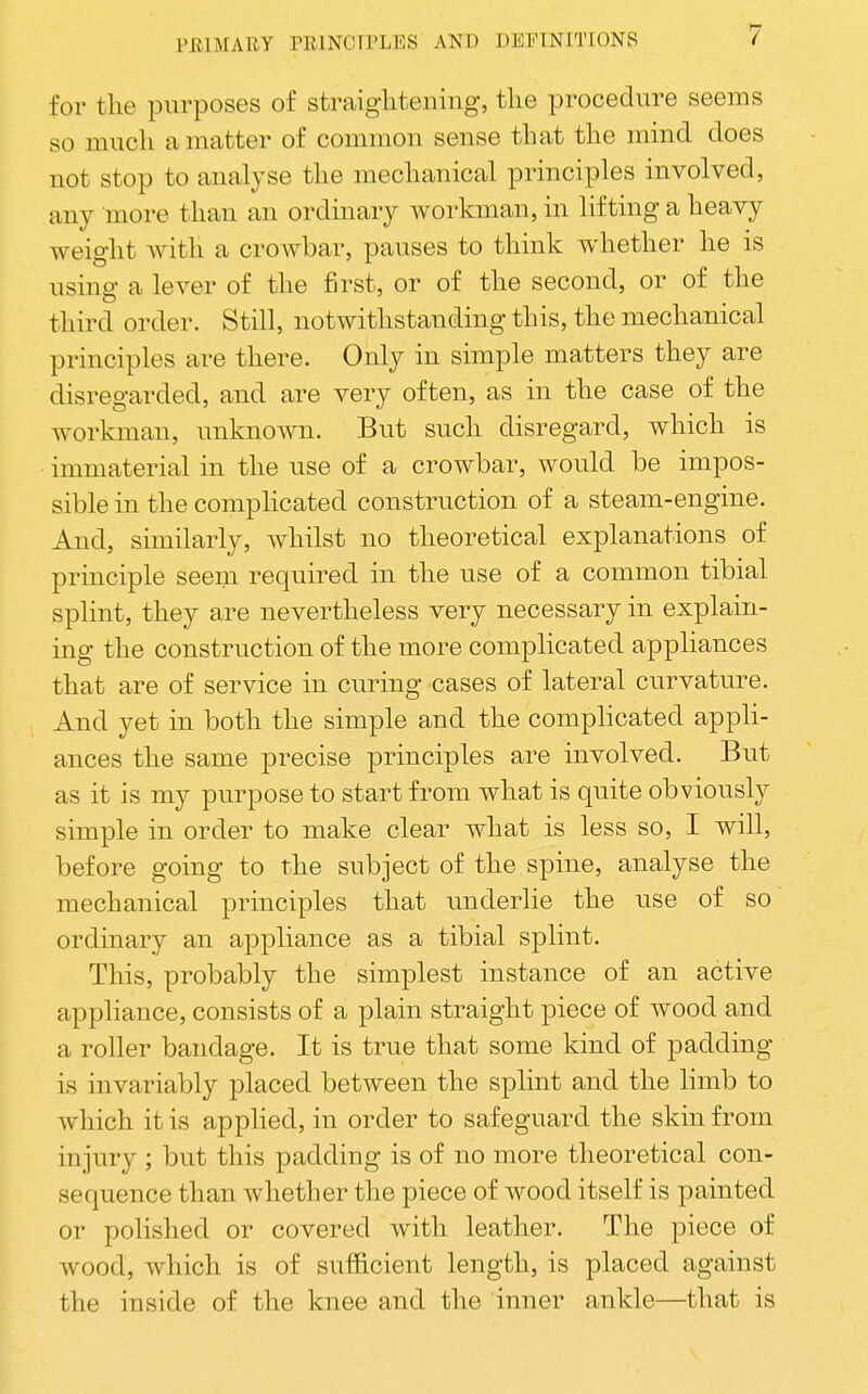 for tlie purposes of straigliteniiig, tlie procedure seems so much a matter of common sense that tlie mind does not stop to analyse tlie mechanical principles involved, any more than an ordinary workman, in lifting a heavy weight with a crowbar, pauses to think whether he is using a lever of the first, or of the second, or of the third order. Still, notwithstanding this, the mechanical principles are there. Only in simple matters they are disregarded, and are very often, as in the case of the workman, unknown. But such disregard, which is immaterial in the use of a crowbar, would be impos- sible in the complicated construction of a steam-engine. And, similarly, whilst no theoretical explanations of principle seem required in the use of a common tibial splint, they are nevertheless very necessary in explain- ing the construction of the more complicated appliances that are of service in curing cases of lateral curvature. And yet in both the simple and the compHcated appli- ances the same precise principles are involved. But as it is my purpose to start from what is quite obviously simple in order to make clear what is less so, I will, before going to the subject of the spine, analyse the mechanical principles that underlie the use of so ordinary an appliance as a tibial splint. This, probably the simplest instance of an active appliance, consists of a plain straight piece of wood and a roller bandage. It is true that some kind of padding is invariably placed between the splint and the limb to which it is applied, in order to safeguard the skin from injury ; but this padding is of no more theoretical con- sequence than whether the piece of wood itself is painted or polished or covered with leather. The piece of wood, which is of sufficient length, is placed against the inside of the knee and the inner ankle—that is