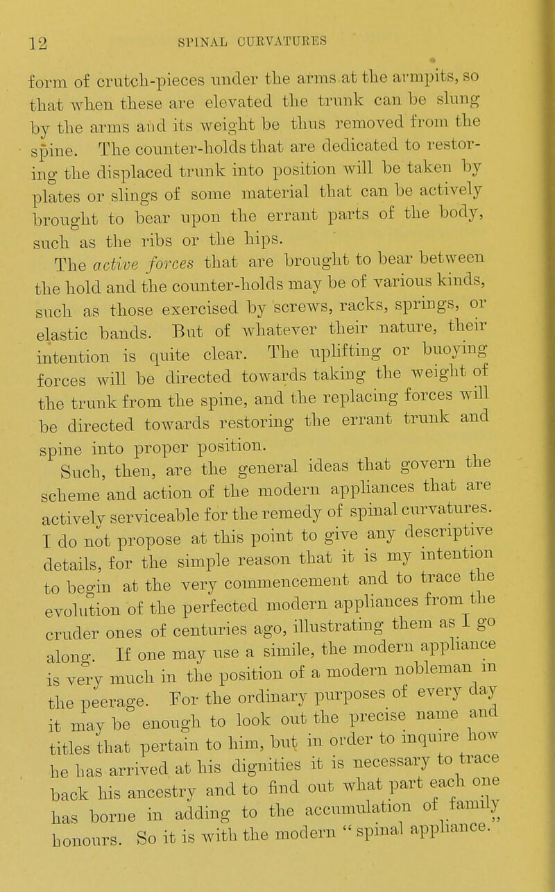 • form of crutch-pieces mider the arms.at the armpits, so that when these are elevated the trunk can be slung by the arms and its weight be thus removed from the spine. The counter-holds that are dedicated to restor- ing the displaced trunk into position will be taken by plates or slings of some material that can be actively brought to bear upon the errant parts of the body, such as the ribs or the hips. The active forces that are brought to bear between the hold and the counter-holds may be of various kinds, snch as those exercised by screws, racks, springs, or elastic bands. But of whatever their nature, their intention is quite clear. The nphfting or buoymg forces will be directed towards taking the weight of the trunk from the spine, and the replacing forces will be directed towards restoring the errant trunk and spine into proper position. Such, then, are the general ideas that govern the scheme and action of the modern apphances that are actively serviceable for the remedy of spinal curvatures. I do not propose at this point to give any descriptive details, for the simple reason that it is my mtention to beo-in at the very commencement and to trace the evolution of the perfected modern appliances from the cruder ones of centuries ago, illustrating them as i go alono- If one may nse a simile, the modern apphance is very much in the position of a modern nobleman m the peerage. For the ordinary purposes of every day it may be enough to look out the precise name and titles that pertain to him, but in order to mquire how he has arrived at his dignities it is necessary to trace back his ancestry and to find out what part each one has borne in adding to the accumulation of family honours. So it is with the modern  spmal appliance.