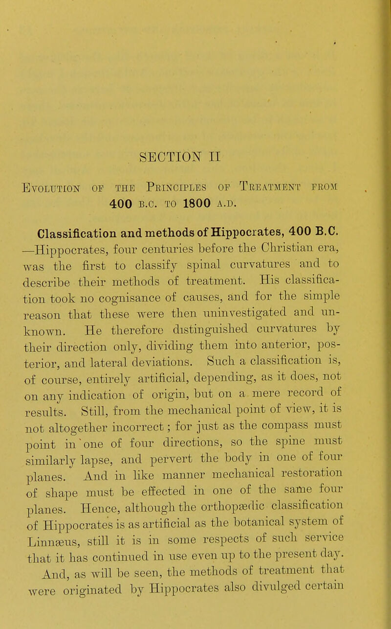 SECTION II Evolution of the Principles op Treatment from 400 B.C. TO 1800 A.D. Classification and methods of Hippocrates, 400 B.C. —Hippocrates, four centuries before the Christian era, was the first to classify spinal curvatures and to describe their methods of treatment. His classifica- tion took no cognisance of causes, and for the simple reason that these were then uninvestigated and un- known. He therefore distinguished curvatures by their direction only, dividing them into anterior, pos- terior, and lateral deviations. Such a classification is, of course, entirely artificial, depending, as it does, not on any indication of origin, but on a mere record of results. Still, from the mechanical point of view, it is not altogether incorrect; for just as the compass must point in one of four directions, so the spine must similarly lapse, and pervert the body in one of four planes. And in like manner mechanical restoration of shape must be effected in one of the same four planes. Hence, although the orthopedic classification of Hippocrates is as artificial as the botanical system of Linneus, still it is in some respects of such ser^dce that it has continued in use even up to the present day. And, as will be seen, the methods of treatment that were originated by Hippocrates also divulged certain