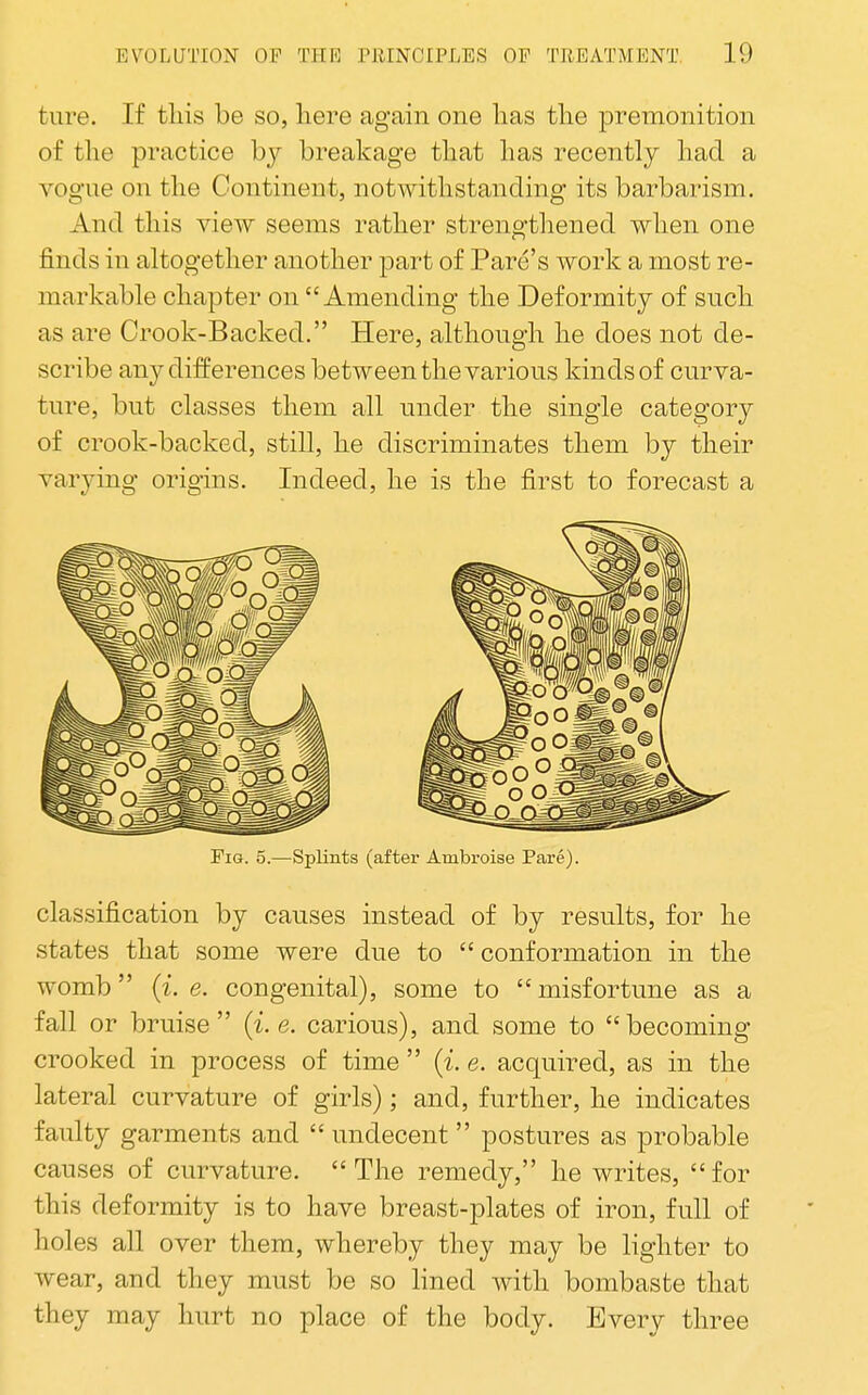 tare. If tins be so, here again one lias the premonition of the practice hy breakage that has recently had a vogue on the Continent, notwithstanding its barbarism. And this view seems rather strengthened when one finds in altogether another part of Fare's work a most re- markable chapter on Amending the Deformity of such as are Crook-Backed. Here, although he does not de- scribe any differences between the various kinds of curva- ture, but classes them all under the single category of crook-backed, still, he discriminates them by their varying origins. Indeed, he is the first to forecast a Fig. 5.—Splints (after Ambroise Pare). classification by causes instead of by results, for he states that some were due to  conformation in the womb (i. e. congenital), some to  misfortune as a fall or bruise {i.e. carious), and some to becoming- crooked in process of time  {i. e. acquired, as in the lateral curvature of girls); and, further, he indicates faulty garments and  undecent postures as probable causes of curvature. The remedy, he writes, for this deformity is to have breast-plates of iron, full of holes all over them, whereby they may be lighter to wear, and they must be so lined with bombaste that they may hurt no place of the body. Every three