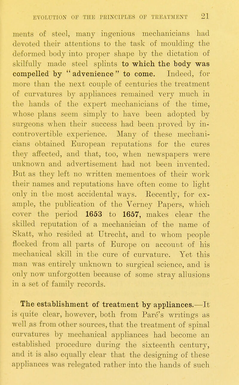 nients of steel, many ingenious meclianicians liad devoted their attentions to the task of moulding the deformed body into proper shape by the dictation of skilfully made steel splints to which the body was compelled by advenience to come. Indeed, for more than the next couple of centuries the treatment of curvatures by appliances remained very much in the hands of the expert mechanicians of the time, whose plans seem simply to have been adopted by surgeons when their success had been proved by in- controvertible experience. Manj^^ of these mechani- cians obtained European reputations for the cures they affected, and that, too, when newspapers were unknown and advertisement had not been invented. But as they left no written mementoes of their work their names and reputations have often come to light only in tbe most accidental ways. Recently, for ex- ample, the publication of the Verney Papers, which cover the period 1653 to 1657, makes clear the skilled reputation of a mechanician of the name of Skatt, who resided at Utrecht, and to whom people flocked from all parts of Europe on account of his mechanical skill in tbe cure of curvature. Yet this man was entirely unknown to surgical science, and is only now unforgotten because of some stray allusions in a set of family records. The establishment of treatment by appliances.—It is quite clear, however, both from Fare's writings as well as from other sources, that the treatment of spinal curvatures by mechanical appliances had become an established procedure during the sixteenth century, and it is also equally clear that the designing of these appliances was relegated rather into the hands of such