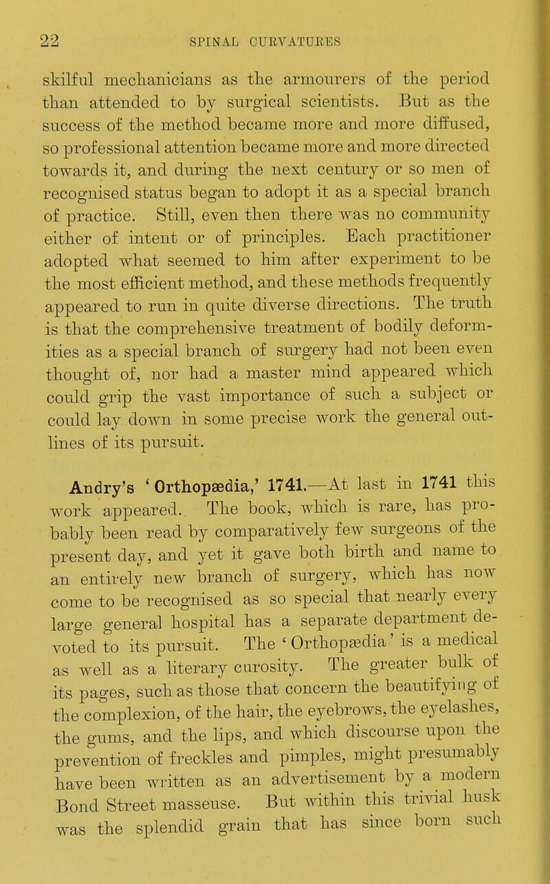 skilful meclianicians as tlie armourers of the period than attended to by surgical scientists. But as the success of the method became more and more diffused, so professional attention became more and more directed towards it, and during the next century or so men of recognised status began to adopt it as a special branch of practice. Still, even then there was no community either of intent or of principles. Each practitioner adopted what seemed to him after experiment to be the most efficient method, and these methods frequently appeared to run in qnite diverse directions. The truth is that the comprehensive treatment of bodily deform- ities as a special branch of surgery had not been even thought of, nor had a master mind appeared which could grip the vast importance of such a subject or could lay down in some precise work the general out- lines of its pursuit. Andry's ' Orthopsedia,' 1741.—At last in 1741 this work appeared.. The book, which is rare, has pro- bably been read by comparatively few surgeons of the present day, and yet it gave both birth and name to an entirely new branch of surgery, which has now come to be recognised as so special that nearly every large general hospital has a separate department de- voted to its pursuit. The ' Orthop^dia' is a medical as well as a literary curosity. The greater bulk of its pages, such as those that concern the beautifying of the complexion, of the hair, the eyebrows, the eyelashes, the gums, and the lips, and which discourse upon the prevention of freckles and pimples, might presumably have been written as an advertisement by a modern Bond Street masseuse. But within this trivial husk was the splendid grain that has since born such