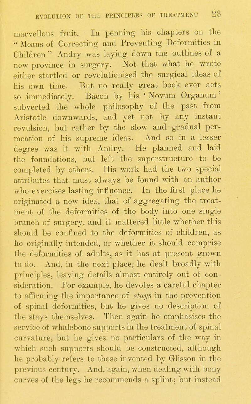 marvellous fruit. In penning his chapters on the  Means of Correcting and Preventing Deformities in Children  Andry was laying down the outlines of a new province in surgery. Not that what he wrote either startled or revolutionised the surgical ideas of his own time. But no really great book ever acts so immediately. Bacon by his ' Novum Organum ' subverted the whole philosophy of the past from Aristotle downwards, and yet not by any instant revulsion, but rather by the slow and gradual per- meation of his supreme ideas. And so in a lesser degree was it with Andry. He planned and laid the foundations, but left the superstructure to be completed by others. His work had the two special attributes that must always be found with an author who exercises lasting influence. In the first place he originated a new idea, that of aggregating the treat- ment of the deformities of the body into one single branch of surgery, and it mattered little whether this should be confined to the deformities of children, as he originally intended, or whether it should comprise the deformities of adults, as it has at present grown to do. And, in the next place, he dealt broadly with principles, leaving details almost entirely out ol con- sideration. For example, he devotes a careful chapter to aflBrming the importance of sttMjs in the prevention of spinal deformities, but he gives no description of the stays themselves. Then again he emphasises the service of whalebone supports in the treatment of spinal curvature, but he gives no particulars of the way in which such supports should be constructed, although he probably refers to those invented by G-lisson in the previous century. And, again, when dealing with bony curves of the legs he recommends a splint; but instead
