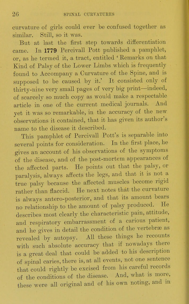 curvature of girls could ever be confused together as similar. Still, so it was. But at last tlie first step towards differentiation came. In 1779 Percivall Pott published a pamphlet, or, as he termed it, a tract, entitled ' Remarks on that Kind of Palsy of the Lower Limbs which is frequently- found to Accompany a Curvature of the Spine, and is supposed to be caused by it.' It consisted only of thirty-nine very small pages of very big print—indeed, of scarcely so much copy as would make a respectable article in one of the current medical journals. And yet it was so remarkable, in the accuracy of the new observations it contained, that it has given its author's name to the disease it described. This pamphlet of Percivall Pott's is separable into several points for consideration. In the first place, he gives an account of his observations of the symptoms of the disease, and of the post-mortem appearances of the affected parts. He points out that the palsy, or paralysis, always affects the legs, and that it is not a true palsy because the affected muscles become rigid rather than flaccid. He next notes that the curvature is always antero-posterior, and that its amount bears no relationship to the amount of palsy produced.^ He describes most clearly the characteristic pain, attitude, and respiratory embarrassment of a carious patient, and he gives in detail the condition of the vertebrae as revealed by autopsy. All these things he recounts with such absolute accuracy that if nowadays there is a great deal that could be added to his description of spinal caries, there is, at all events, not one sentence that could rightly be excised from his careful records of the conditions of the disease. And, what is more, these were all original and of his own noting, and m