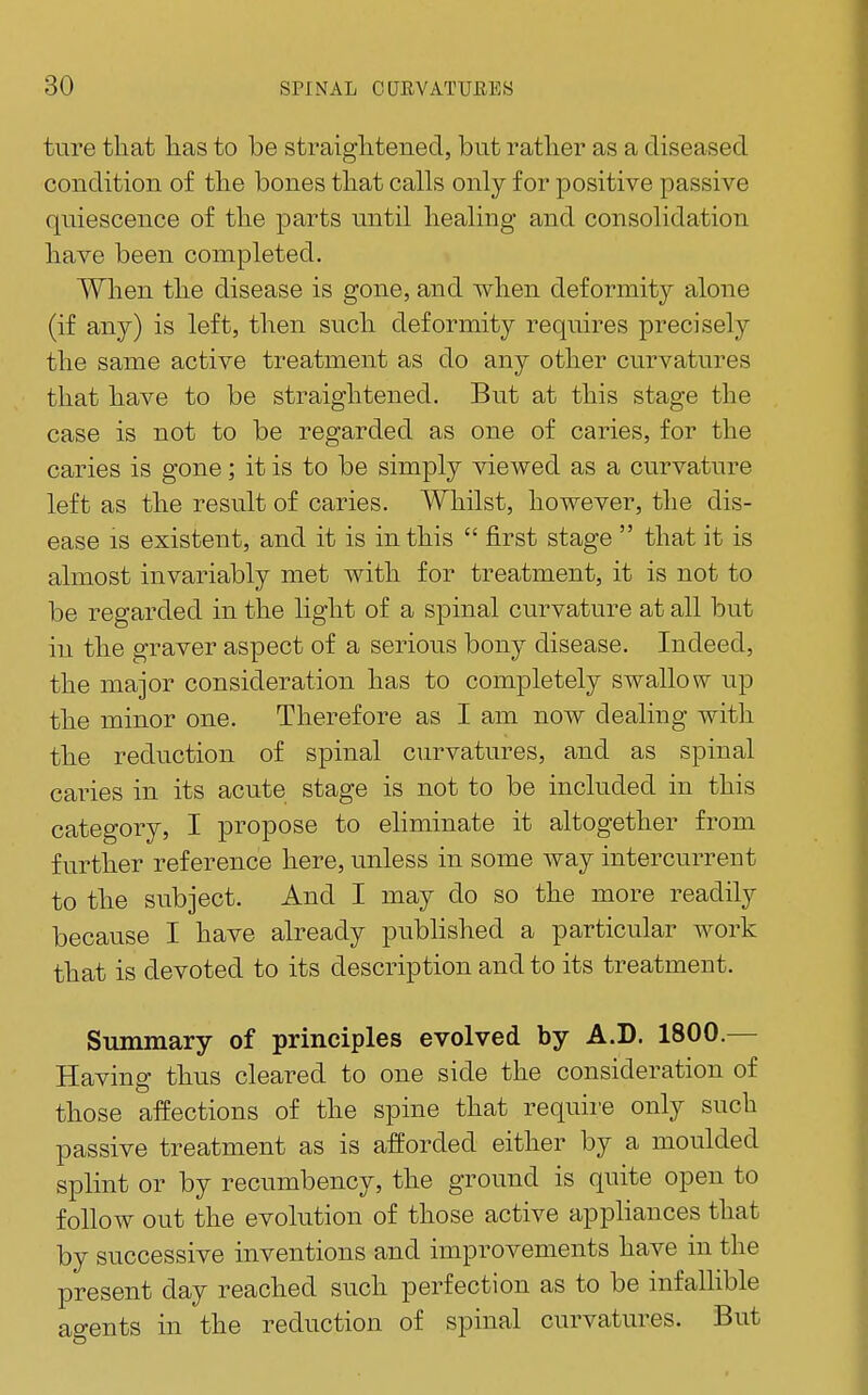 ture that lias to be straightened, but rather as a diseased condition of the bones that calls only for positive passive quiescence of the parts until healing and consolidation have been completed. When the disease is gone, and when deformity alone (if any) is left, then such deformity requires precisely the same active treatment as do any other curvatures that have to be straightened. But at this stage the case is not to be regarded as one of caries, for the caries is gone; it is to be simply viewed as a curvature left as the result of caries. Whilst, however, the dis- ease IS existent, and it is in this  first stage  that it is almost invariably met with for treatment, it is not to be regarded in the light of a spinal curvature at all but in the graver aspect of a serious bony disease. Indeed, the major consideration has to completely swallow up the minor one. Therefore as I am now dealing with the reduction of spinal curvatures, and as spinal caries in its acute stage is not to be included in this category, I propose to eliminate it altogether from further reference here, unless in some way intercurrent to the subject. And I may do so the more readily because I have already published a particular work that is devoted to its description and to its treatment. Summary of principles evolved by A.D. 1800.— Having thus cleared to one side the consideration of those affections of the spine that require only such passive treatment as is afforded either by a moulded splint or by recumbency, the ground is quite open to follow out the evolution of those active appliances that by successive inventions and improvements have in the present day reached such perfection as to be infallible ao-ents in the reduction of spinal curvatures. But