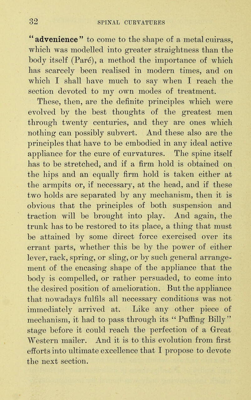 advenience to come to the shape of a metal cuirass, which was modelled into greater straightness than the body itself (Pare), a method the importance of which has scarcely been realised in modern times, and on which I shall have much to say when I reach the section devoted to my own modes of treatment. These, then, are the definite principles which were evolved by the best thoughts of the greatest men through twenty centuries, and they are ones which nothing can possibly subvert. And these also are the principles that have to be embodied in any ideal active appliance for the cure of curvatures. The spine itself has to be stretched, and if a firm hold is obtained on the hips and an equally firm hold is taken either at the armpits or, if necessary, at the head, and if these two holds are separated by any mechanism, then it is obvious that the principles of both suspension and traction will be brought into play. And again, the trunk has to be restored to its place, a thing that must be attained by some direct force exercised over its errant parts, whether this be by the power of either lever, rack, spring, or sling, or by such general arrange- ment of the encasing shape of the appliance that the body is compelled, or rather persuaded, to come into the desired position of amelioration. But the appliance that nowadays fulfils all necessary conditions was not immediately arrived at. Like any other piece of mechanism, it had to pass through its  Pufiing Billy stage before it could reach the perfection of a Great Western mailer. And it is to this evolution from first efforts into ultimate excellence that I propose to devote the next section.