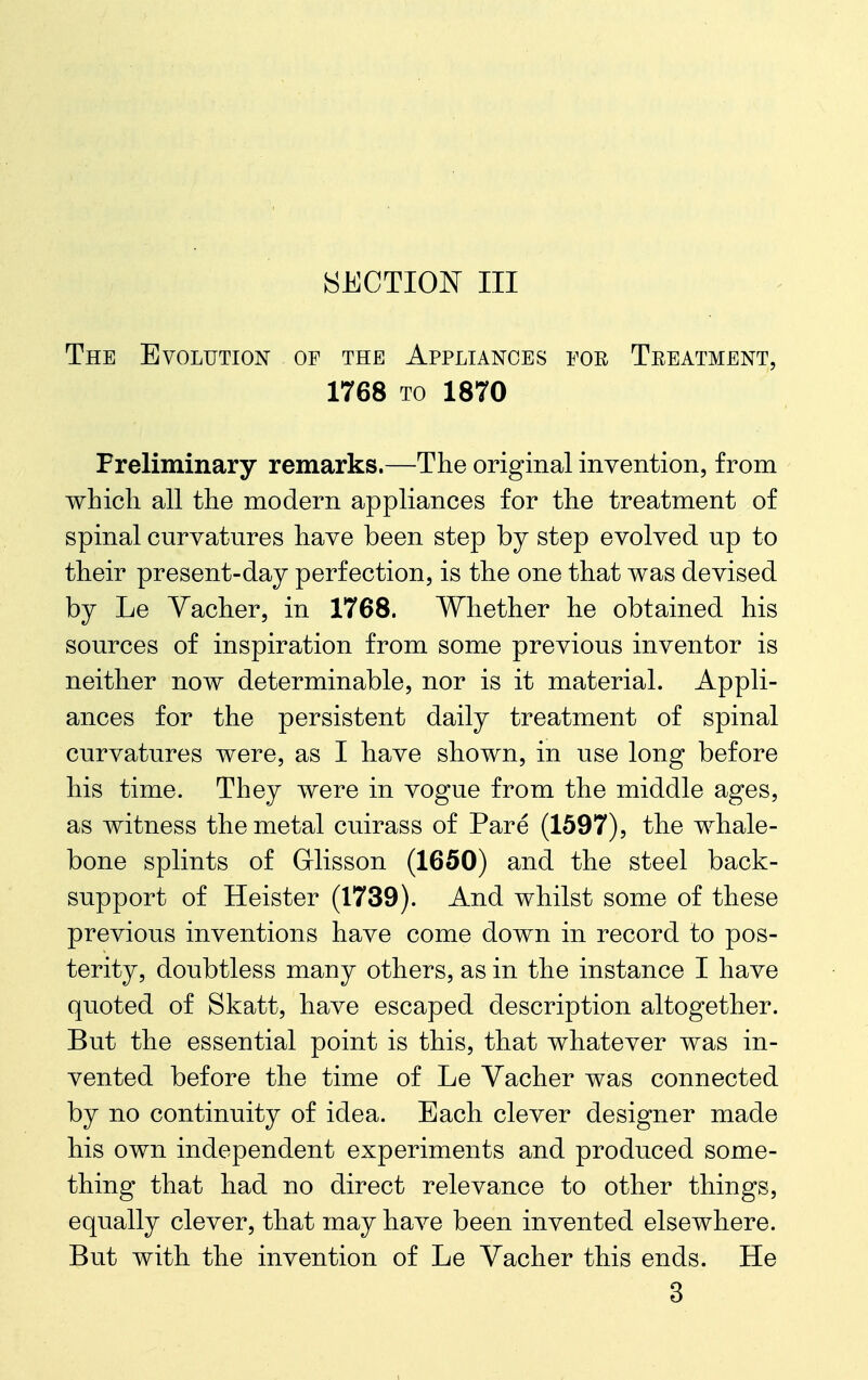 The Evolution of the Appliances eoe Teeatment, 1768 TO 1870 Preliminary remarks.—The original invention, from which all the modern appliances for the treatment of spinal curvatures have been step hj step evolved up to their present-day perfection, is the one that was devised by Le Yacher, in 1768. Whether he obtained his sources of inspiration from some previous inventor is neither now determinable, nor is it material. Appli- ances for the persistent daily treatment of spinal curvatures were, as I have shown, in use long before his time. They were in vogue from the middle ages, as witness the metal cuirass of Pare (1597), the whale- bone splints of Grlisson (1650) and the steel back- support of Heister (1739). And whilst some of these previous inventions have come down in record to pos- terity, doubtless many others, as in the instance I have quoted of Skatt, have escaped description altogether. But the essential point is this, that whatever was in- vented before the time of Le Vacher was connected by no continuity of idea. Each clever designer made his own independent experiments and produced some- thing that had no direct relevance to other things, equally clever, that may have been invented elsewhere. But with the invention of Le Vacher this ends. He 3