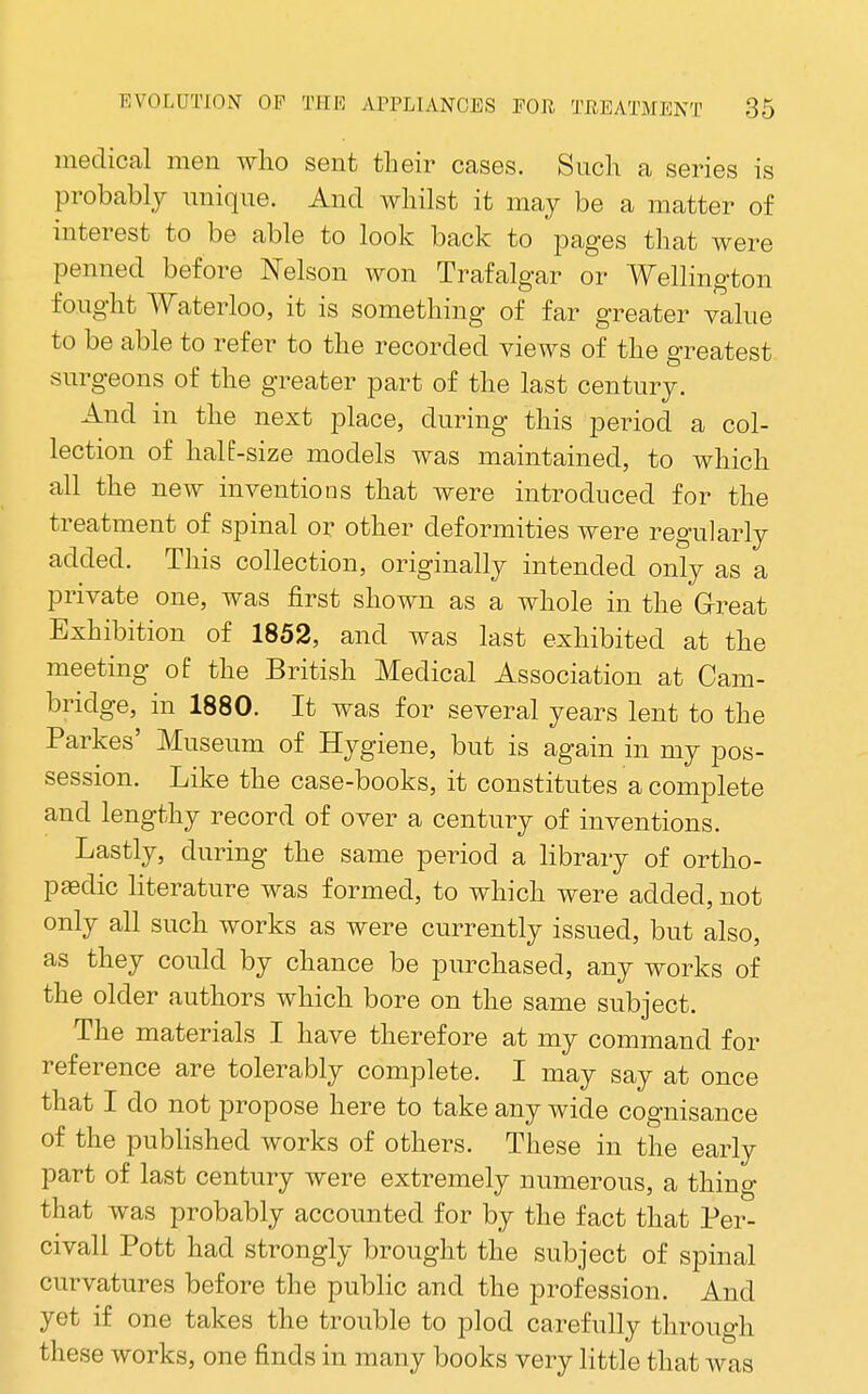 medical men who sent their cases. Such a series is probably unique. And whilst it maj be a matter of interest to be able to look back to pages that were penned before Nelson won Trafalgar or Wellington fought Waterloo, it is something of far greater value to be able to refer to the recorded views of the greatest surgeons of the greater part of the last century. And in the next place, during this period a col- lection of half-size models was maintained, to which all the new inventions that were introduced for the treatment of spinal or other deformities were regularly added. This collection, originally intended only as a private one, was first shown as a whole in the Great Exhibition of 1852, and was last exhibited at the meeting of the British Medical Association at Cam- bridge, in 1880. It was for several years lent to the Parkes' Museum of Hygiene, but is again in my pos- session. Like the case-books, it constitutes a complete and lengthy record of over a century of inventions. Lastly, during the same period a library of ortho- pedic literature was formed, to which were added, not only all such works as were currently issued, but also, as they could by chance be purchased, any works of the older authors which bore on the same subject. The materials I have therefore at my command for reference are tolerably complete. I may say at once that I do not propose here to take any wide cognisance of the pubHshed works of others. These in the early part of last century were extremely numerous, a thing that was probably accounted for by the fact that Per- civall Pott had strongly brought the subject of spinal curvatures before the public and the profession. And yet if one takes the trouble to plod carefully through these works, one finds in many books very little that was