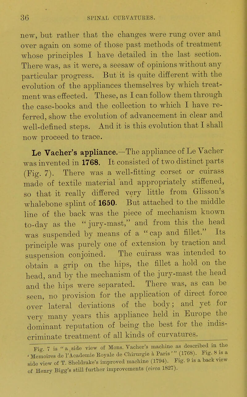 new, but ratlier tliat tlie clianges were rung over and over again on some of those past metliods of treatment wliose principles I have detailed in the last section. There was, as it were, a seesaw of opinions without any- particular progress. But it is quite different with the evolution of the appliances themselves by which treat- ment was effected. These, as I can follow them through the case-books and the collection to which I have re- ferred, show the evolution of advancement in clear and well-defined steps. And it is this evolution that I shall now proceed to trace. Le Vacher's appliance.—The appliance of Le Vacher was invented in 1768. It consisted of two distinct parts (Fig. 7). There was a well-fittiug corset or cuirass made of textile material and appropriately stiffened, so that it really differed very little from Ghsson's whalebone splint of 1650. But attached to the middle line of the back was the piece of mechanism known to-day as the  jury-mast, and from this the head was suspended by means of a  cap and fillet. Its principle was purely one of extension by traction and suspension conjoined. The cuirass was intended to obtain a grip on the hips, the fillet a hold on the head, and by the mechanism of the jury-mast the head and the hips were separated. There was, as can be seen, no provision for the appHcation of direct force over lateral deviations of the body; and yet for very many years this appliance held in Europe the dominant reputation of being the best for the indis- criminate treatment of all kinds of curvatures. Fi- 7 is  a side view of Mens. Vacher's machine as described in the ' Memoires de I'Academie Eoyale de Chirurgie h Paris ' (1768). Fig. 8 is a side view of T. Sheldrake's improved machine (1794). Fig. 9 is a ba^k view of Henry Bigg's still further improvements (circa 1827).