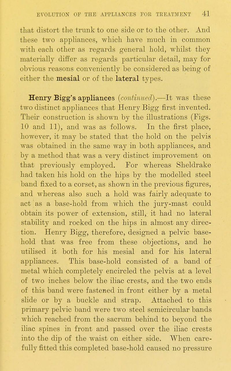 that distort the trunk to one side or to the other. And these two appHances, which have much in common with each other as regards general hold, whilst they materially differ as regards particular detail, may for obvious reasons conveniently be considered as being of either the mesial or of the lateral types. Henry Bigg's appliances (continued).—It was these two distinct appliances that Henry Bigg first invented. Their construction is shown by the illustrations (Figs. 10 and 11), and was as follows. In the first place, however, it may be stated that the hold on the pelvis was obtained in the same way in both appliances, and by a method that was a very distinct improvement on that previously employed. For whereas Sheldrake had taken his hold on the hips by the modelled steel band fixed to a corset, as shown in the previous figures, and whereas also such a hold was fairly adequate to act as a base-hold from which the jury-mast could obtain its power of extension, still, it had no lateral stability and rocked on the hips in almost any direc- tion. Henry Bigg, therefore, designed a pelvic base- hold that was free from these objections, and he utilised it both for his mesial and for his lateral appliances. This base-hold consisted of a band of metal which completely encircled the pelvis at a level of two inches below the iliac crests, and the two ends of this band were fastened in front either by a metal slide or by a buckle and strap. Attached to this primary pelvic band were two steel semicircular bands which reached from the sacrum behind to beyond the iliac spines in front and passed over the iliac crests into the dip of the waist on either side. When care- fully fitted this completed base-hold caused no pressure