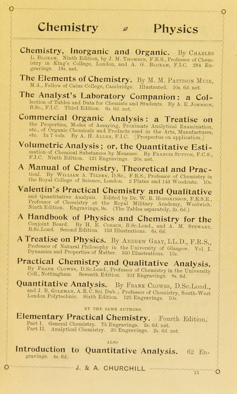 Chemistry Physics Chemistry, Inorganic and Organic. By Charles L. Bloxam. Ninth Edition, by J. M. Thomson, F.E.S., Professor of Chem- istry in King's College, London, and A. G. Bloxam, P.I.C. 284 En- gravings. 18s. net. The Elements of Chemistry. By M. M. Pattison Muie, M.A., Fellow of Caius College, Cambridge. lUustrated. 10s. M. net. The Analyst's Laboratory Companion: a CoI = '^'^ Chemists and Students. By A. E. Johnson B.Sc, F.I.C. Third Edition. 6s. 6d. net. Commercial Organic Analysis: a Treatise on the Properties, Modes of Assaying, Proximate Analytical Examination, etc., ot Organic Chemicals and Products used in the Arts, Manufactui-es, etc. In 7 vols. By A. H. Allen, F.I.C. [Prospectus on application.] Volumetric Analysis; or, the Quantitative Esti = mation of Chemical Substances by Measure. By Francis Sutton F C S F.I.C. Ninth Edition. 121 Engravings. 20s.net. A Manual of Chemistry, Theoretical and Prac= ticah By William A. Tilden, D.Sc, F.E.S., Professor of Chemistry in the Koyal College of Science, London. 2 Plates and 143 Woodcuts. 10s. Valentin's Practical Chemistry and Qualitative and Quantitative Analysis. Edited by Dr. W. R. Hodgkinson, F E S E Professor of Chemistry at the Eoyal Military Academy, Woolwich! Ninth Edition. Engravings, 9s. (The Tables separately, 2s. 6d.) A Handbook of Physics and Chemistry for the Conjomt Board. By H. E. Corbin, B.Sc.Lond., and A. M. Stewart, B.&c.Lond. Second Edition. 153 Illustrations. 6s. 6cZ. A Treatise on Physics. By Andrew Geay.ll.D., f.R.S. Professor of Natural Philosophy in the University of Glaso-ow Vol I Dynamics and Properties of Matter. 350 Illustrations. 15s. ' ' Practical Chemistry and Qualitative Analysis. ^^.J^^^Jt. ^^^-o^^S' D.ScLond., Professor of Chemistry in the University Coll., Nottingham. Seventh Edition. 101 Engravings. 8s. 6cZ. Quantitative Analysis. By Frank Clowes, D.ScLond , < r^*^^ ^• <2oLEMAN, A. E. C. Sci. Dub.; Professor of Chemistry, South-West ^ Lrondon Polytechnic. Sixth Edition. 125 Engravings. 10s. I BY THE SAME AUTHORS. ( Elementary Practical Chemistry. Fourth Edition. < Part T. General Chemistry. 75 Engravings. 2s. M. net. Part II. Analytical Chemistry. 20 Engravings. 2s. M. net. ALSO 7 Introduction to Quantitative Analysis. 62 En- ( gravings. 4s. M. O' -^^ ^ ^ J. & A. CHURCHILL