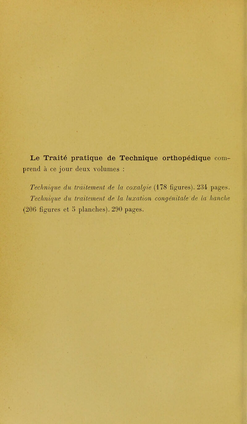 Le Traité pratique de Technique orthopédique com- prend à ce jour deux volumes : Technique du traitement de la coxalgie (178 figures). 234 pages. Technique du traitement de la luxation congénitale de la hanche (206 figures et 3 planches). 290 pages.