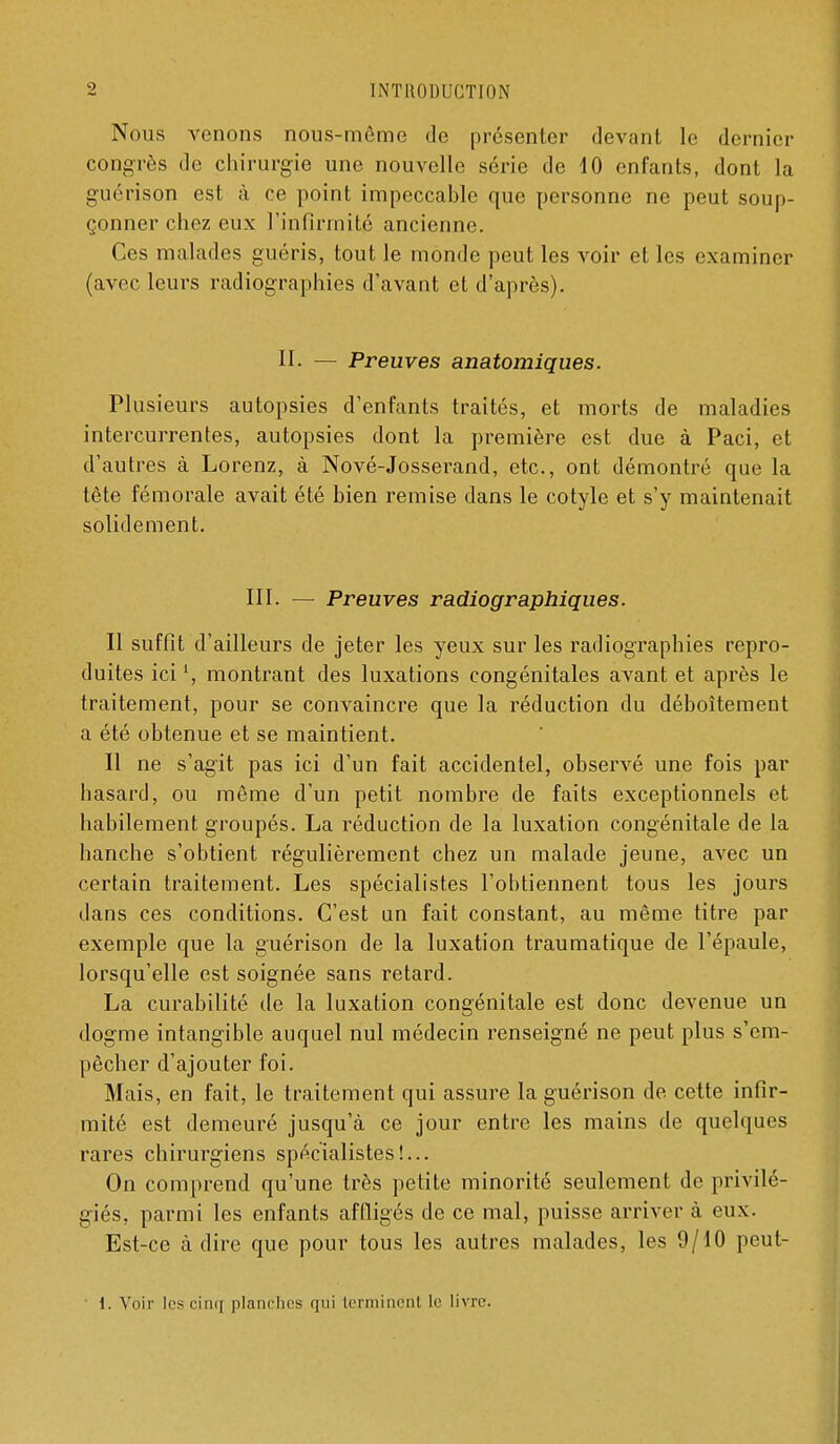 Nous venons nous-môme de présenter devant le dernier congrès de chirurgie une nouvelle série de 10 enfants, dont la guérison est à ce point impeccable que personne ne peut soup- çonner chez eux l'infirmité ancienne. Ces malades guéris, tout le monde peut les voir et les examiner {avec leurs radiographies d'avant et d'après). II. — Preuves anatomiques. Plusieurs autopsies d'enfants traités, et morts de maladies intercurrentes, autopsies dont la première est due à Paci, et d'autres à Lorenz, à Nové-Josserand, etc., ont démontré que la tête fémorale avait été bien remise dans le cotyle et s'y maintenait solidement. III. — Preuves radiographiques. Il suffit d'ailleurs de jeter les yeux sur les radiographies repro- duites ici', montrant des luxations congénitales avant et après le traitement, pour se convaincre que la réduction du déboîtement a été obtenue et se maintient. Il ne s'agit pas ici d'un fait accidentel, observé une fois par hasard, ou même d'un petit nombre de faits exceptionnels et habilement groupés. La réduction de la luxation congénitale de la hanche s'obtient régulièrement chez un malade jeune, avec un certain traitement. Les spécialistes l'obtiennent tous les jours dans ces conditions. C'est un fait constant, au même titre par exemple que la guérison de la luxation traumatique de l'épaule, lorsqu'elle est soignée sans retard. La curabilité de la luxation congénitale est donc devenue un dogme intangible auquel nul médecin renseigné ne peut plus s'em- pêcher d'ajouter foi. Mais, en fait, le traitement qui assure la guérison de cette infir- mité est demeuré jusqu'à ce jour entre les mains de quelques rares chirurgiens spécialistes!... On comprend qu'une très petite minorité seulement de privilé- giés, parmi les enfants affligés de ce mal, puisse arriver à eux. Est-ce à dire que pour tous les autres malades, les 9/10 peut- ■ l. Voir les cinq planches qui Icrmincnl le livre.