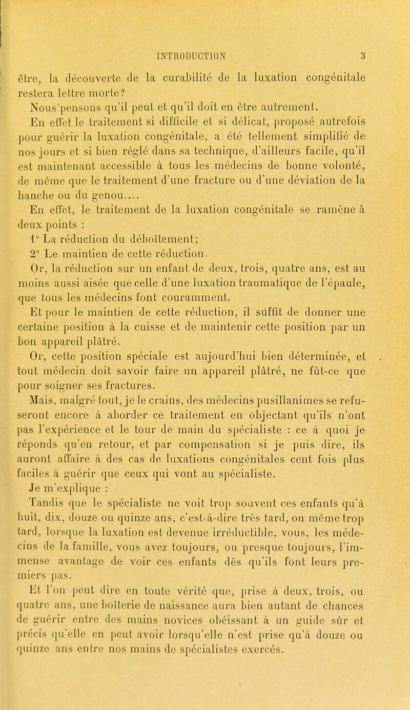 être, la découverte de la curabilité de la luxation congénitale restera lettre morte? Nous'pensons qu'il peut et qu'il doit en être autrement. En eflet le traitement si difficile et si délicat, proposé autrefois pour guérir la luxation congénitale, a été tellement simplifié de nos jours et si bien réglé dans sa technique, d'ailleurs facile, qu'il est maintenant accessible à tous les médecins de bonne volonté, de même que le traitement d'une fracture ou d'une déviation de la hanche ou du genou.... En effet, le traitement de la luxation congénitale se ramène à deux points : 1 La réduction du déboîtement; 2° Le maintien de cette réduction. Or, la réduction sur un enfant de deux, trois, quatre ans, est au moins aussi aisée que celle d'une luxation traumatique de l'épaule, que tous les médecins font couramment. Et pour le maintien de cette réduction, il siiffit de donner une certaine position à la cuisse et de maintenir cette position par un bon appareil plâtré. Or, cette position spéciale est aujourd'hui bien déterminée, et tout médecin doit savoir faire un appareil plâtré, ne fût-ce que pour soigner ses fractures. Mais, malgré tout, je le crains, des médecins pusillanimes se refu- seront encore à aborder ce traitement en objectant qu'ils n'ont pas l'expérience et le tour de main du spécialiste : ce à quoi je réponds qu'en retour, et par compensation si je puis dire, ils auront affaire à des cas de luxations congénitales cent fois plus faciles à guérir que ceux qui vont au spécialiste. Je m'explique : Tandis que le spécialiste ne voit trop souvent ces enfants qu'à buit, dix, douze ou quinze ans, c'est-à-dire très tard, ou même trop tard, lorsque la luxation est devenue irréductible, vous, les méde- cins de la famille, vous avez toujours, ou presque toujours, l'im- mense avantage de voir ces enfants dès qu'ils font leurs pre- miers pas. Et l'on peut dire en toute vérité que, prise à deux, trois, ou quatre ans, uneboîterie de naissance aura bien autant de chances de guérir entre des mains novices obéissant à un guide sûr et précis qu'elle en peut avoir lorsqu'elle n'est prise qu'à douze ou quinze ans entre nos mains de spécialistes exercés.