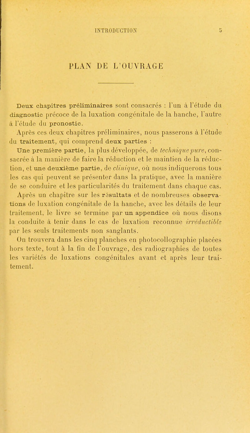 PLAN DE L'OUVRAGE Deux chapitres préliminaires sont consacrés : l'un à l'étude du diagnostic précoce de la luxation congénitale de la hanche, l'autre à l'étude du pronostic. Après ces deux chapitres préliminaires, nous passerons à l'étude du traitement, qui comprend deux parties : Une première partie, la plus développée, de technique pure, con- sacrée à la manière de faire la réduction et le maintien de la réduc- tion, et une deuxième partie, de clinique, où. nous indiquerons tous les cas qui peuvent se présenter dans la pratique, avec la manière de se conduire et les particularités du traitement dans chaque cas. Après un chapitre sur les résultats et de nombreuses observa- tions de luxation congénitale de la hanche, avec les détails de leur traitement, le livre se termine par un appendice oiî nous disons la conduite à tenir dans le cas de luxation reconnue irréductible par les seuls traitements non sanglants. On trouvera dans les cinq planches en photocollographie placées hors texte, tout à la fin de l'ouvrage, des radiographies de toutes les variétés de luxations congénitales avant et après leur trai- tement.