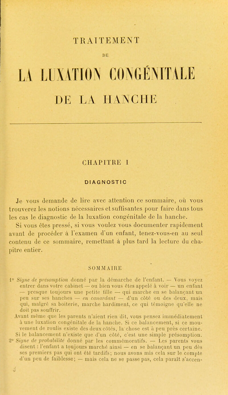 DE DE LA HANCHE CHAPITRE I DIAGNOSTIC Je vous demande de lire avec attention ce sommaire, où vous trouverez les notions nécessaires et suffisantes pour faire dans tous les cas le diagnostic de la luxation congénitale de la hanche. Si vous êtes pressé, si vous voulez vous documenter rapidement avant de procéder à l'examen d'un enfant, tenez-vous-en au seul contenu de ce sommaire, remettant à plus tard la lecture du cha- pitre entier. SOMMAIRE 1 Signe de présomption donné par la démarche de l'enfant. — Vous voyez entrer dans votre cabinet — ou bien vous êtes appelé à voir — un enfant — presque toujours une petite tille — qui marche en se balançant un peu sur ses hanciies — en canardant — d'un côté ou des deux, mais qui, malgré sa boiterie, marche hardiment, ce qui témoigne qu'elle ne doit pas souffrir. Avant même que les parents n'aient rien dit, vous pensez immédiatement à une luxation congénitale de la hanche. Si ce balancement, si ce mou- vement de roulis existe des deux côtés, la chose est à peu près certaine. Si le balancement n'existe que d'un côté, c'est une simple présomption. 2 Sif/ne de prohabilild donné par les commémoratifs. — Les parents vous disent : l'enfant a toujours marché ainsi — en se balançant un peu dès ses premiers pas qui ont été tardifs; nous avons mis cela sur le compte d'un peu de faiblesse; — mais cela ne se passe pas, cela paraît s'accen- 4