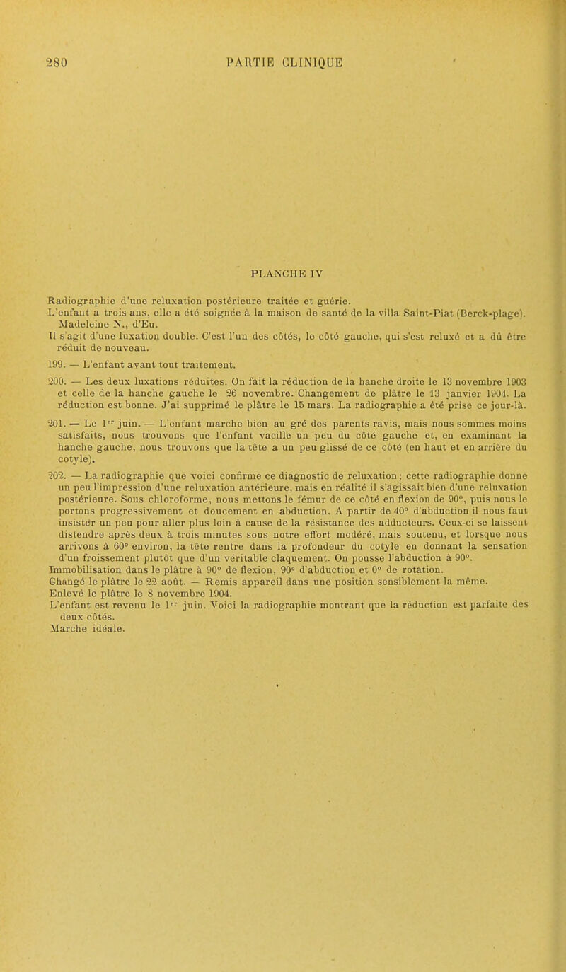 PLANCHE IV Radiographie d'une reluxation postérieure traitée et guérie. I/enfaut a trois ans, elle a été soignée à la maison de santé de la villa Saint-Piat (Borck-plago). Madeleine N., d'Eu. Il s'agit d'une luxation double. C'est l'un des côtés, le côté gauche, qui s'est rcluxô et a dû être réduit de nouveau. 199. — L'enfant avant tout traitement. 200. — Les deux luxations réduites. On fait la réduction de la hanche droite le 13 novembre 1903 et celle de la hanche gauche le 26 novembre. Changement do plâtre le 13 janvier 1904. La réduction est bonne. J'ai supprimé le plâtre le 15 mars. La radiographie a été prise ce jour-là. 201. — Le 1 juin. — L'enfant marche bien au gré des parents ravis, mais nous sommes moins satisfaits, nous trouvons que l'enfant vacille un peu du côté gauche et, en examinant la hanche gauche, nous trouvons que la tête a un peu glissé de ce côté (en haut et en arrière du cotyle). 202. — La radiographie que voici confirme ce diagnostic de reluxation ; cette radiographie donne un peu l'impression d'une reluxation antérieure, mais en réalité il s'agissait bien d'une reluxation postérieure. Sous chloroforme, nous mettons le fémur de ce côté en flexion de 90°, puis nous le portons progressivement et doucement en abduction. A partir de 40° d'abduction il nous faut insister un peu pour aller plus loin à cause de la résistance dos adducteurs. Ceux-ci se laissent distendre après deux à trois minutes sous notre effort modéré, mais soutenu, et lorsque nous arrivons à 60° environ, la téte rentre dans la profondeur du cotyle en donnant la sensation d'un froissement plutôt que d'un véritable claquement. On pousse l'abduction à 90°. linmobilisation dans le plâtre à 90° de flexion, 90° d'abduction et 0° de rotation. Changé le plâtre le 22 août. — Remis appareil dans une position sensiblement la môme. Enlevé le plâtre le 8 novembre 1904. L'enfant est revenu le 1 juin. Voici la radiographie montrant que la réduction est parfaite des deux côtés. Marche idéale.
